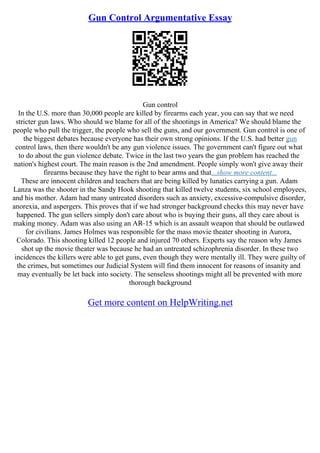 Gun Control Argumentative Essay
Gun control
In the U.S. more than 30,000 people are killed by firearms each year, you can say that we need
stricter gun laws. Who should we blame for all of the shootings in America? We should blame the
people who pull the trigger, the people who sell the guns, and our government. Gun control is one of
the biggest debates because everyone has their own strong opinions. If the U.S. had better gun
control laws, then there wouldn't be any gun violence issues. The government can't figure out what
to do about the gun violence debate. Twice in the last two years the gun problem has reached the
nation's highest court. The main reason is the 2nd amendment. People simply won't give away their
firearms because they have the right to bear arms and that...show more content...
These are innocent children and teachers that are being killed by lunatics carrying a gun. Adam
Lanza was the shooter in the Sandy Hook shooting that killed twelve students, six school employees,
and his mother. Adam had many untreated disorders such as anxiety, excessive–compulsive disorder,
anorexia, and aspergers. This proves that if we had stronger background checks this may never have
happened. The gun sellers simply don't care about who is buying their guns, all they care about is
making money. Adam was also using an AR–15 which is an assault weapon that should be outlawed
for civilians. James Holmes was responsible for the mass movie theater shooting in Aurora,
Colorado. This shooting killed 12 people and injured 70 others. Experts say the reason why James
shot up the movie theater was because he had an untreated schizophrenia disorder. In these two
incidences the killers were able to get guns, even though they were mentally ill. They were guilty of
the crimes, but sometimes our Judicial System will find them innocent for reasons of insanity and
may eventually be let back into society. The senseless shootings might all be prevented with more
thorough background
Get more content on HelpWriting.net
 