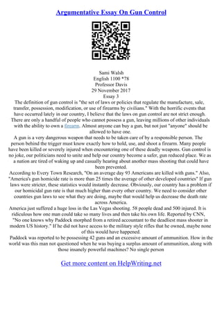 Argumentative Essay On Gun Control
Sami Walsh
English 1100 *78
Professor Davis
29 November 2017
Essay 3
The definition of gun control is "the set of laws or policies that regulate the manufacture, sale,
transfer, possession, modification, or use of firearms by civilians." With the horrific events that
have occurred lately in our country, I believe that the laws on gun control are not strict enough.
There are only a handful of people who cannot possess a gun, leaving millions of other individuals
with the ability to own a firearm. Almost anyone can buy a gun, but not just "anyone" should be
allowed to have one.
A gun is a very dangerous weapon that needs to be taken care of by a responsible person. The
person behind the trigger must know exactly how to hold, use, and shoot a firearm. Many people
have been killed or severely injured when encountering one of these deadly weapons. Gun control is
no joke, our politicians need to unite and help our country become a safer, gun reduced place. We as
a nation are tired of waking up and casually hearing about another mass shooting that could have
been prevented.
According to Every Town Research, "On an average day 93 Americans are killed with guns." Also,
"America's gun homicide rate is more than 25 times the average of other developed countries" If gun
laws were stricter, these statistics would instantly decrease. Obviously, our country has a problem if
our homicidal gun rate is that much higher than every other country. We need to consider other
countries gun laws to see what they are doing, maybe that would help us decrease the death rate
across America.
America just suffered a huge loss in the Las Vegas shooting. 58 people dead and 500 injured. It is
ridiculous how one man could take so many lives and then take his own life. Reported by CNN,
"No one knows why Paddock morphed from a retired accountant to the deadliest mass shooter in
modern US history." If he did not have access to the military style rifles that he owned, maybe none
of this would have happened.
Paddock was reported to be possessing 42 guns and an excessive amount of ammunition. How in the
world was this man not questioned when he was buying a surplus amount of ammunition, along with
those insanely powerful machines? No single person
Get more content on HelpWriting.net
 