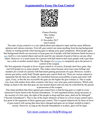 Argumentative Essay On Gun Control
Chance Pressley
Mrs. Gallos
English 3
21 November 2017
Gun Control
The topic of gun control is a a very talked about and subjective topic and has many different
opinions and various extremes. First off, gun control can mean anything from having background
checks or waiting periods when buying guns to taking away guns completely. Most people agree
that background checks are necessary to keep guns out of people with bad intentions hands because a
gun itself is a very neutral object and can be used for any amount of good or bad as can any other
object. However, it is much easier for a person with bad intent to hurt more people with a gun then
say a stick or another neutral object. The danger of a weapon is completely up to the person in
control of the weapon.
The first argument of people in favor of gun control is, of course, If people don't have guns, they
can't kill people (or as many people). This makes sense because most mass mass killings and
murders are a result of a person with bad intent gaining possession of a gun. However, would a
stricter gun policy really help? People against gun control think not. There are various subjective
arguments but the facts are simple, the correlation between accessibility of guns and crime with
guns, if any, is that the less accessible the guns are the higher the gun violence is. This is made
very clear with studies from other countries who have very strict gun control policies. Which only
brings us back to the idea that guns are just neutral objects and can only be controlled by the person
in possession of the weapon.
One major problem that those against gun control have is that having guns is a right to every
American Citizen listed in the Second Amendment. "A well regulated militia, being necessary to
the security of a free state, the right of the people to keep and bear arms, shall not be infringed"
("Second Amendment"). This is one of the major obstacles of those in a favor of gun control and a
key point in the argument of those against gun control. This is argued subjectively by those in favor
of gun control with saying that times have changed and guns are no longer needed in today's
society. However, as long as the Second Amendment is in place, guns will be legal.
Get more content on HelpWriting.net
 