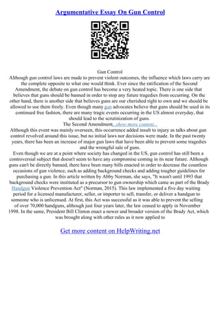 Argumentative Essay On Gun Control
Gun Control
Although gun control laws are made to prevent violent outcomes, the influence which laws carry are
the complete opposite to what one would think. Ever since the ratification of the Second
Amendment, the debate on gun control has become a very heated topic. There is one side that
believes that guns should be banned in order to stop any future tragedies from occurring. On the
other hand, there is another side that believes guns are our cherished right to own and we should be
allowed to use them freely. Even though many gun advocates believe that guns should be used in its
continued free fashion, there are many tragic events occurring in the US almost everyday, that
should lead to the scrutinization of guns.
The Second Amendment...show more content...
Although this event was mainly overseen, this occurrence added insult to injury as talks about gun
control revolved around this issue, but no initial laws nor decisions were made. In the past twenty
years, there has been an increase of major gun laws that have been able to prevent some tragedies
and the wrongful sale of guns.
Even though we are at a point where society has changed in the US, gun control has still been a
controversial subject that doesn't seem to have any compromise coming in its near future. Although
guns can't be directly banned, there have been many bills enacted in order to decrease the countless
occasions of gun violence, such as adding background checks and adding tougher guidelines for
purchasing a gun. In this article written by Abby Norman, she says, "It wasn't until 1993 that
background checks were instituted as a precursor to gun ownership which came as part of the Brady
Handgun Violence Prevention Act" (Norman, 2015). This law implemented a five day waiting
period for a licensed manufacturer, seller, or importer to sell, transfer, or deliver a handgun to
someone who is unlicensed. At first, this Act was successful as it was able to prevent the selling
of over 70,000 handguns, although just four years later, the law ceased to apply in November
1998. In the same, President Bill Clinton enact a newer and broader version of the Brady Act, which
was brought along with other rules as it now applied to
Get more content on HelpWriting.net
 