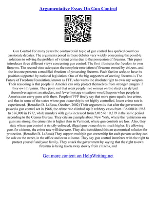 Argumentative Essay On Gun Control
Gun Control For many years the controversial topic of gun control has sparked countless
passionate debates. The arguments posed in these debates vary widely concerning the possible
solutions to solving the problem of violent crime due to the possession of firearms. This paper
introduces three different views concerning gun control. The first illustrates the freedom to own
firearms. The second view advocates the complete restriction of firearms owned by citizens, and
the last one presents a modified freedom of possessing firearms. Each faction seeks to have its
position supported by national legislation. One of the big supporters of owning firearms is The
Future of Freedom Foundation, known as FFF, who wants the absolute right to own any weapon.
Their reasoning is that people in America can only protect themselves from stronger dangers if
they own firearms. They point out that weak people like women on the street can defend
themselves against an attacker, and fewer hostage situations would happen when people in
America can carry guns with them. People of FFF freely say that more guns equals less crime,
and that in some of the states where gun ownership is not highly controlled, lower crime rate is
experienced. (Benedict D. LaRosa, October, 2002) Their argument is that after the government
passed a gun control act in 1968, the crime rate climbed up in robbery cases from 138,000 in 1965
to 376,000 in 1972, while murders with guns increased from 5,015 to 10,379 in the same period
according to the Census Bureau. They cite an example about New York, where the restrictions on
guns are strong; the crime rate is higher than in Vermont, where gun controls are low. Also, they
state where gun control is strictly enforced, illegal gun ownership is much higher. By allowing
guns for citizens, the crime rate will decrease. They also considered this an economical solution for
protection. (Benedict D. LaRosa) They support multiple gun ownership for each person so they can
be safe on the street, in the office and even at home. They say gun control interferes with the right to
protect yourself and your family. They attack the government by saying that the right to own
firearms is being taken away slowly from citizens, and
Get more content on HelpWriting.net
 