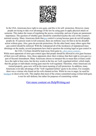 In the USA, Americans have right to own guns, and this is for self– protection. However, many
people are trying to take over advantage of the law by using guns to apply physical attack on
someone. This makes the issues of regulating the access, ownership, and use of guns are paramount
importance. The question of whether guns should be controlled touches the core of the country's
national security. Many Americans think thatgun control is wrong because guns do not kill people,
people do. If a person wants to kill someone, there are millions ways for him to do his dreadful
action without guns. Also, guns do provide protections. On the other hand, many others agree that
gun control should be enforced. With the widespread all of the incidences of unpurposed mass
shootings on the media, several proponents have had to question the existing legal on gun control in
the USA. Civilians should be kept away from guns to...show more content...
While most opponents of strict gun control ague that people should be allowed to own guns because
of their own self–defense. Also, those opponents show their evidence that their right to own gun is a
part of Second Amendment. Many Americans choose to interpret this to mean that civilians could
have the right to bear arms, but the key words in the law are 'well–regulated militia', which imply
that the groups or individuals owning guns must be well regulated. Therefore, when Americans are
trained properly, guns now will be the truest meaning of self–protection. In addition, many
Americans even take advantage of the "well–regulated militia" quote to do crimes. For example,
there was a veteran who found out his wife cheated on him. While he was in anger, he used his
handgun to shoot at his wife. This implies that most of the crimes committed using civilian held guns
is not for self–defense, but rather for purposes of committing violent
Get more content on HelpWriting.net
 