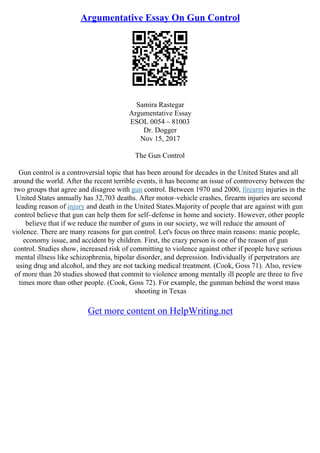Argumentative Essay On Gun Control
Samira Rastegar
Argumentative Essay
ESOL 0054 – 81003
Dr. Dogger
Nov 15, 2017
The Gun Control
Gun control is a controversial topic that has been around for decades in the United States and all
around the world. After the recent terrible events, it has become an issue of controversy between the
two groups that agree and disagree with gun control. Between 1970 and 2000, firearm injuries in the
United States annually has 32,703 deaths. After motor–vehicle crashes, firearm injuries are second
leading reason of injury and death in the United States.Majority of people that are against with gun
control believe that gun can help them for self–defense in home and society. However, other people
believe that if we reduce the number of guns in our society, we will reduce the amount of
violence. There are many reasons for gun control. Let's focus on three main reasons: manic people,
economy issue, and accident by children. First, the crazy person is one of the reason of gun
control. Studies show, increased risk of committing to violence against other if people have serious
mental illness like schizophrenia, bipolar disorder, and depression. Individually if perpetrators are
using drug and alcohol, and they are not tacking medical treatment. (Cook, Goss 71). Also, review
of more than 20 studies showed that commit to violence among mentally ill people are three to five
times more than other people. (Cook, Goss 72). For example, the gunman behind the worst mass
shooting in Texas
Get more content on HelpWriting.net
 