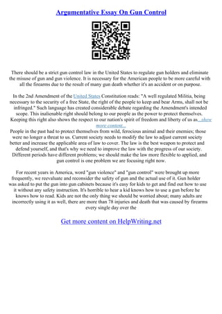 Argumentative Essay On Gun Control
There should be a strict gun control law in the United States to regulate gun holders and eliminate
the misuse of gun and gun violence. It is necessary for the American people to be more careful with
all the firearms due to the result of many gun death whether it's an accident or on purpose.
In the 2nd Amendment of the United States Constitution reads: "A well regulated Militia, being
necessary to the security of a free State, the right of the people to keep and bear Arms, shall not be
infringed." Such language has created considerable debate regarding the Amendment's intended
scope. This inalienable right should belong to our people as the power to protect themselves.
Keeping this right also shows the respect to our nation's spirit of freedom and liberty of us as...show
more content...
People in the past had to protect themselves from wild, ferocious animal and their enemies; those
were no longer a threat to us. Current society needs to modify the law to adjust current society
better and increase the applicable area of law to cover. The law is the best weapon to protect and
defend yourself, and that's why we need to improve the law with the progress of our society.
Different periods have different problems; we should make the law more flexible to applied, and
gun control is one problem we are focusing right now.
For recent years in America, word "gun violence" and "gun control" were brought up more
frequently, we reevaluate and reconsider the safety of gun and the actual use of it. Gun holder
was asked to put the gun into gun cabinets because it's easy for kids to get and find out how to use
it without any safety instruction. It's horrible to hear a kid knows how to use a gun before he
knows how to read. Kids are not the only thing we should be worried about; many adults are
incorrectly using it as well, there are more than 78 injuries and death that was caused by firearms
every single day over the
Get more content on HelpWriting.net
 