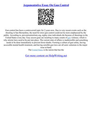 Argumentative Essay On Gun Control
Gun control has been a controversial topic for 2 years now. Due to very recent events such as the
shooting in San Bernardino, the need for strict gun control could not be more emphasized by the
public. According to, preventioninstitute.org, eighty–nine individuals die because of shootings in the
United States every day. Easy access guns are resulting to many counts of gun violence, which is
why stricter laws need to be put into place. The current state of affairs is inadmissible and something
needs to be done immediately to prevent fewer deaths. Forming a culture of gun safety, having
accessible mental health treatment, and having sensible gun laws are all semi–solutions to the major
issue at hand.
The United States is the nation that has the
Get more content on HelpWriting.net
 