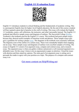 English 111 Evaluation Essay
English 111 introduces students to critical thinking and the fundamentals of academic writing. This
is a prerequisite English class for higher–level English education. By the end of this course a student
will have gained a great deal of practice in the craft of writing. This essay will evaluate the English
111 textbooks, essays, self–reflections, the instructor, and what I personally learned. The English 111
textbook had effective sample essays and diagrams of outlines. The Successful College Writing
Textbook is the textbook used for the English 111 course. This textbook had great sample essays
because they showed useful examples of transition words and phrases. These sample essays also
gave a guideline for writing a proper essay. The diagrams in the textbook were extremely sufficient.
The diagrams were of the outline of a certain essay. These were remarkably helpful when mapping
out an essay. These sample essays and diagrams of outlines were excellent samples of writing. The
essays in English 111 consist of an argument essay, compare and contrast essay, and a research
essay. The argument essay is when you gather evidence and present a well–reasoned argument on a
debatable issue. On this essay I chose to do an argumentative paper on abortion. I listed the issues
with abortion and then stated my opinion. The main goal of an argument essay is setting out to
persuade the reader to agree with your position on a topic. The purpose of a compare and contrast
essay is to
Get more content on HelpWriting.net
 