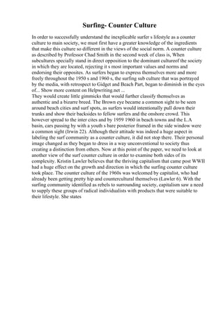 Surfing- Counter Culture
In order to successfully understand the inexplicable surfer s lifestyle as a counter
culture to main society, we must first have a greater knowledge of the ingredients
that make this culture so different in the views of the social norm. A counter culture
as described by Professor Chad Smith in the second week of class is, When
subcultures specially stand in direct opposition to the dominant cultureof the society
in which they are located, rejecting it s most important values and norms and
endorsing their opposites. As surfers began to express themselves more and more
freely throughout the 1950 s and 1960 s, the surfing sub culture that was portrayed
by the media, with retrospect to Gidget and Beach Part, began to diminish in the eyes
of... Show more content on Helpwriting.net ...
They would create little gimmicks that would further classify themselves as
authentic and a bizarre breed. The Brown eye became a common sight to be seen
around beach cities and surf spots, as surfers would intentionally pull down their
trunks and show their backsides to fellow surfers and the onshore crowd. This
however spread to the inter cites and by 1959 1960 in beach towns and the L.A
basin, cars passing by with a youth s bare posterior framed in the side window were
a common sight (Irwin 22). Although their attitude was indeed a huge aspect in
labeling the surf community as a counter culture, it did not stop there. Their personal
image changed as they began to dress in a way unconventional to society thus
creating a distinction from others. Now at this point of the paper, we need to look at
another view of the surf counter culture in order to examine both sides of its
complexity. Kristin Lawler believes that the thriving capitalism that came post WWII
had a huge effect on the growth and direction in which the surfing counter culture
took place. The counter culture of the 1960s was welcomed by capitalist, who had
already been getting pretty hip and countercultural themselves (Lawler 6). With the
surfing community identified as rebels to surrounding society, capitalism saw a need
to supply these groups of radical individualists with products that were suitable to
their lifestyle. She states
 