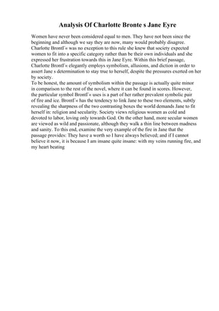Analysis Of Charlotte Bronte s Jane Eyre
Women have never been considered equal to men. They have not been since the
beginning and although we say they are now, many would probably disagree.
Charlotte BrontГ« was no exception to this rule she knew that society expected
women to fit into a specific category rather than be their own individuals and she
expressed her frustration towards this in Jane Eyre. Within this brief passage,
Charlotte BrontГ« elegantly employs symbolism, allusions, and diction in order to
assert Jane s determination to stay true to herself, despite the pressures exerted on her
by society.
To be honest, the amount of symbolism within the passage is actually quite minor
in comparison to the rest of the novel, where it can be found in scores. However,
the particular symbol BrontГ« uses is a part of her rather prevalent symbolic pair
of fire and ice. BrontГ« has the tendency to link Jane to these two elements, subtly
revealing the sharpness of the two contrasting boxes the world demands Jane to fit
herself in: religion and secularity. Society views religious women as cold and
devoted to labor, loving only towards God. On the other hand, more secular women
are viewed as wild and passionate, although they walk a thin line between madness
and sanity. To this end, examine the very example of the fire in Jane that the
passage provides: They have a worth so I have always believed; and if I cannot
believe it now, it is because I am insane quite insane: with my veins running fire, and
my heart beating
 
