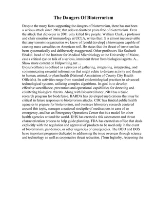 The Dangers Of Bioterrorism
Despite the many facts supporting the dangers of bioterrorism, there has not been
a serious attack since 2001; that adds to fourteen years free of bioterrorism. Even
the attack that did occur in 2001 only killed five people. William Clark, a professor
and chair emeritus of immunology at UCLA, writes that: It is almost inconceivable
that any terrorist organization we know of [could develop] a bioweapon capable of
causing mass casualties on American soil. He states that the threat of terrorism has
been systematically and deliberately exaggerated. Other professors like Sucharit
Bhakdi, head of the Institute for Medical Microbiology at the University of Mainz,
cast a critical eye on talk of a serious, imminent threat from biological agents. A...
Show more content on Helpwriting.net ...
Biosurveillance is defined as a process of gathering, integrating, interpreting, and
communicating essential information that might relate to disease activity and threats
to human, animal, or plant health (National Association of County City Health
Officials). Its activities range from standard epidemiological practices to advanced
technological systems, utilizing complex algorithms. Its goal is to develop
effective surveillance, prevention and operational capabilities for detecting and
countering biological threats. Along with Biosurveillance, NIH has a basic
research program for biodefense. BARDA has developed medications that may be
critical in future responses to bioterrorism attacks. CDC has funded public health
agencies to prepare for bioterrorism, and oversees laboratory research centered
around this topic, manages a national stockpile of medications in case of an
emergency, and has an Emergency Operations Center that is a model for other
health agencies around the world. DHS has created a risk assessment and threat
characterization process to help guide planning. FDA has created an office that deals
explicitly with the regulation and approval of products to be used only in the event
of bioterrorism, pandemics, or other urgencies or emergencies. The DOD and DOS
have important programs dedicated to addressing the issue overseas through science
and technology as well as cooperative threat reduction. (Tom Inglesby, Assessing the
 