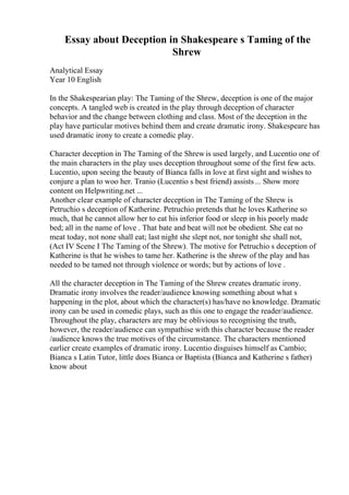 Essay about Deception in Shakespeare s Taming of the
Shrew
Analytical Essay
Year 10 English
In the Shakespearian play: The Taming of the Shrew, deception is one of the major
concepts. A tangled web is created in the play through deception of character
behavior and the change between clothing and class. Most of the deception in the
play have particular motives behind them and create dramatic irony. Shakespeare has
used dramatic irony to create a comedic play.
Character deception in The Taming of the Shrewis used largely, and Lucentio one of
the main characters in the play uses deception throughout some of the first few acts.
Lucentio, upon seeing the beauty of Bianca falls in love at first sight and wishes to
conjure a plan to woo her. Tranio (Lucentio s best friend) assists... Show more
content on Helpwriting.net ...
Another clear example of character deception in The Taming of the Shrew is
Petruchio s deception of Katherine. Petruchio pretends that he loves Katherine so
much, that he cannot allow her to eat his inferior food or sleep in his poorly made
bed; all in the name of love . That bate and beat will not be obedient. She eat no
meat today, not none shall eat; last night she slept not, nor tonight she shall not,
(Act IV Scene I The Taming of the Shrew). The motive for Petruchio s deception of
Katherine is that he wishes to tame her. Katherine is the shrew of the play and has
needed to be tamed not through violence or words; but by actions of love .
All the character deception in The Taming of the Shrew creates dramatic irony.
Dramatic irony involves the reader/audience knowing something about what s
happening in the plot, about which the character(s) has/have no knowledge. Dramatic
irony can be used in comedic plays, such as this one to engage the reader/audience.
Throughout the play, characters are may be oblivious to recognising the truth,
however, the reader/audience can sympathise with this character because the reader
/audience knows the true motives of the circumstance. The characters mentioned
earlier create examples of dramatic irony. Lucentio disguises himself as Cambio;
Bianca s Latin Tutor, little does Bianca or Baptista (Bianca and Katherine s father)
know about
 