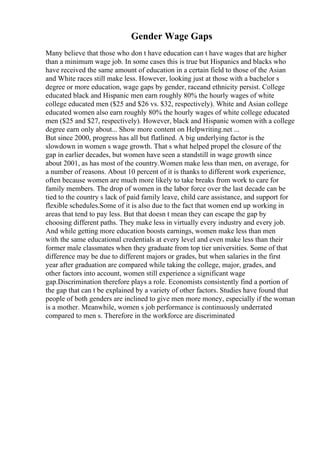 Gender Wage Gaps
Many believe that those who don t have education can t have wages that are higher
than a minimum wage job. In some cases this is true but Hispanics and blacks who
have received the same amount of education in a certain field to those of the Asian
and White races still make less. However, looking just at those with a bachelor s
degree or more education, wage gaps by gender, raceand ethnicity persist. College
educated black and Hispanic men earn roughly 80% the hourly wages of white
college educated men ($25 and $26 vs. $32, respectively). White and Asian college
educated women also earn roughly 80% the hourly wages of white college educated
men ($25 and $27, respectively). However, black and Hispanic women with a college
degree earn only about... Show more content on Helpwriting.net ...
But since 2000, progress has all but flatlined. A big underlying factor is the
slowdown in women s wage growth. That s what helped propel the closure of the
gap in earlier decades, but women have seen a standstill in wage growth since
about 2001, as has most of the country.Women make less than men, on average, for
a number of reasons. About 10 percent of it is thanks to different work experience,
often because women are much more likely to take breaks from work to care for
family members. The drop of women in the labor force over the last decade can be
tied to the country s lack of paid family leave, child care assistance, and support for
flexible schedules.Some of it is also due to the fact that women end up working in
areas that tend to pay less. But that doesn t mean they can escape the gap by
choosing different paths. They make less in virtually every industry and every job.
And while getting more education boosts earnings, women make less than men
with the same educational credentials at every level and even make less than their
former male classmates when they graduate from top tier universities. Some of that
difference may be due to different majors or grades, but when salaries in the first
year after graduation are compared while taking the college, major, grades, and
other factors into account, women still experience a significant wage
gap.Discrimination therefore plays a role. Economists consistently find a portion of
the gap that can t be explained by a variety of other factors. Studies have found that
people of both genders are inclined to give men more money, especially if the woman
is a mother. Meanwhile, women s job performance is continuously underrated
compared to men s. Therefore in the workforce are discriminated
 