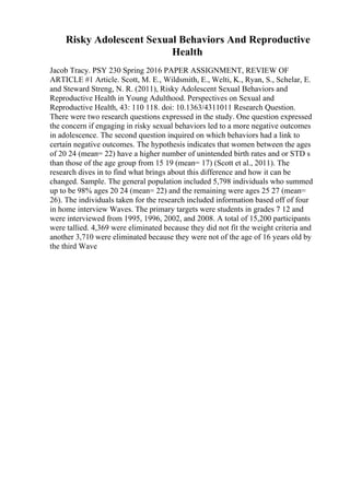 Risky Adolescent Sexual Behaviors And Reproductive
Health
Jacob Tracy. PSY 230 Spring 2016 PAPER ASSIGNMENT, REVIEW OF
ARTICLE #1 Article. Scott, M. E., Wildsmith, E., Welti, K., Ryan, S., Schelar, E.
and Steward Streng, N. R. (2011), Risky Adolescent Sexual Behaviors and
Reproductive Health in Young Adulthood. Perspectives on Sexual and
Reproductive Health, 43: 110 118. doi: 10.1363/4311011 Research Question.
There were two research questions expressed in the study. One question expressed
the concern if engaging in risky sexual behaviors led to a more negative outcomes
in adolescence. The second question inquired on which behaviors had a link to
certain negative outcomes. The hypothesis indicates that women between the ages
of 20 24 (mean= 22) have a higher number of unintended birth rates and or STD s
than those of the age group from 15 19 (mean= 17) (Scott et al., 2011). The
research dives in to find what brings about this difference and how it can be
changed. Sample. The general population included 5,798 individuals who summed
up to be 98% ages 20 24 (mean= 22) and the remaining were ages 25 27 (mean=
26). The individuals taken for the research included information based off of four
in home interview Waves. The primary targets were students in grades 7 12 and
were interviewed from 1995, 1996, 2002, and 2008. A total of 15,200 participants
were tallied. 4,369 were eliminated because they did not fit the weight criteria and
another 3,710 were eliminated because they were not of the age of 16 years old by
the third Wave
 