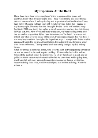 My Experience At The Hotel
These days, there have been a number of hotels in various cities, towns and
countries. From when I was young to now, I have visited many inns since I loved
to travel to somewhere. I had any feeling and impression about hotels where I have
been before I became eighteen years old. Hotels were just hotels that I needed to
stay for the night. No more than that I thought. Before I went to Canada to study
English in 2011, my family had a plan to travel somewhere and stay in a hotelfor my
farewell in Korea. After we visited many attractions, we were heading to the hotel
that we made a reservation. When I saw the entrance of the hotel, I was surprised
at first, and when we went inside of the hotel, I was surprised again. For two days, I
was very impressed and I thought a lot in positive ways. I always had a desire to visit
again and I wanted to get a hotel like that inn. It was the first time for me to know
what I want to become. The trip to the hotel was totally changed my life and my
dream.
When we arrived at the hotel, a man, who looked a staff, did valet parking service for
us, and we moved to the desk to get a card key. We certainly checked in and we
followed the guide of one of the employees. He let my family get in a cart, and he
guided us to our room where we reserved before we came here. While going there,
small waterfall and many various flowerpots welcomed us. I could see that our
room was being close to us, which was designed as a modern building. When we
arrived at
 