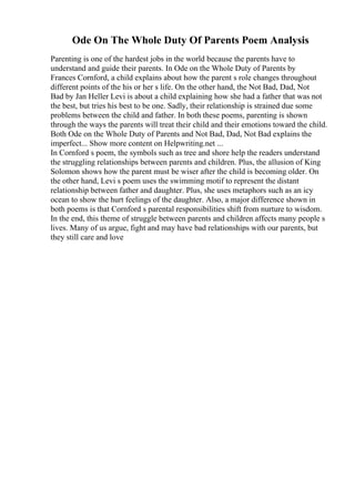 Ode On The Whole Duty Of Parents Poem Analysis
Parenting is one of the hardest jobs in the world because the parents have to
understand and guide their parents. In Ode on the Whole Duty of Parents by
Frances Cornford, a child explains about how the parent s role changes throughout
different points of the his or her s life. On the other hand, the Not Bad, Dad, Not
Bad by Jan Heller Levi is about a child explaining how she had a father that was not
the best, but tries his best to be one. Sadly, their relationship is strained due some
problems between the child and father. In both these poems, parenting is shown
through the ways the parents will treat their child and their emotions toward the child.
Both Ode on the Whole Duty of Parents and Not Bad, Dad, Not Bad explains the
imperfect... Show more content on Helpwriting.net ...
In Cornford s poem, the symbols such as tree and shore help the readers understand
the struggling relationships between parents and children. Plus, the allusion of King
Solomon shows how the parent must be wiser after the child is becoming older. On
the other hand, Levi s poem uses the swimming motif to represent the distant
relationship between father and daughter. Plus, she uses metaphors such as an icy
ocean to show the hurt feelings of the daughter. Also, a major difference shown in
both poems is that Cornford s parental responsibilities shift from nurture to wisdom.
In the end, this theme of struggle between parents and children affects many people s
lives. Many of us argue, fight and may have bad relationships with our parents, but
they still care and love
 