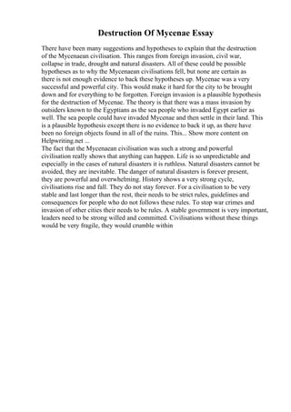 Destruction Of Mycenae Essay
There have been many suggestions and hypotheses to explain that the destruction
of the Mycenaean civilisation. This ranges from foreign invasion, civil war,
collapse in trade, drought and natural disasters. All of these could be possible
hypotheses as to why the Mycenaean civilisations fell, but none are certain as
there is not enough evidence to back these hypotheses up. Mycenae was a very
successful and powerful city. This would make it hard for the city to be brought
down and for everything to be forgotten. Foreign invasion is a plausible hypothesis
for the destruction of Mycenae. The theory is that there was a mass invasion by
outsiders known to the Egyptians as the sea people who invaded Egypt earlier as
well. The sea people could have invaded Mycenae and then settle in their land. This
is a plausible hypothesis except there is no evidence to back it up, as there have
been no foreign objects found in all of the ruins. This... Show more content on
Helpwriting.net ...
The fact that the Mycenaean civilisation was such a strong and powerful
civilisation really shows that anything can happen. Life is so unpredictable and
especially in the cases of natural disasters it is ruthless. Natural disasters cannot be
avoided, they are inevitable. The danger of natural disasters is forever present,
they are powerful and overwhelming. History shows a very strong cycle,
civilisations rise and fall. They do not stay forever. For a civilisation to be very
stable and last longer than the rest, their needs to be strict rules, guidelines and
consequences for people who do not follows these rules. To stop war crimes and
invasion of other cities their needs to be rules. A stable government is very important,
leaders need to be strong willed and committed. Civilisations without these things
would be very fragile, they would crumble within
 