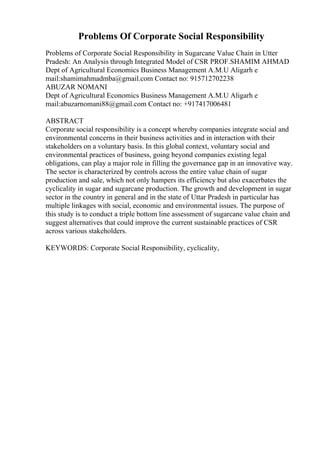 Problems Of Corporate Social Responsibility
Problems of Corporate Social Responsibility in Sugarcane Value Chain in Utter
Pradesh: An Analysis through Integrated Model of CSR PROF.SHAMIM AHMAD
Dept of Agricultural Economics Business Management A.M.U Aligarh e
mail:shamimahmadmba@gmail.com Contact no: 915712702238
ABUZAR NOMANI
Dept of Agricultural Economics Business Management A.M.U Aligarh e
mail:abuzarnomani88@gmail.com Contact no: +917417006481
ABSTRACT
Corporate social responsibility is a concept whereby companies integrate social and
environmental concerns in their business activities and in interaction with their
stakeholders on a voluntary basis. In this global context, voluntary social and
environmental practices of business, going beyond companies existing legal
obligations, can play a major role in filling the governance gap in an innovative way.
The sector is characterized by controls across the entire value chain of sugar
production and sale, which not only hampers its efficiency but also exacerbates the
cyclicality in sugar and sugarcane production. The growth and development in sugar
sector in the country in general and in the state of Uttar Pradesh in particular has
multiple linkages with social, economic and environmental issues. The purpose of
this study is to conduct a triple bottom line assessment of sugarcane value chain and
suggest alternatives that could improve the current sustainable practices of CSR
across various stakeholders.
KEYWORDS: Corporate Social Responsibility, cyclicality,
 
