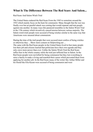 What Is The Difference Between The Red Scare And Salem...
Red Scare And Salem Witch Trial
The United States endured the Red Scare From the 1945 to sometime around the
1952 which mainly focus on the hunt for communist. Many thought that the war was
finally over but an parallel attack was coming that would separate and turn people
against one another. In many ways this paranoid resembles to the Salem Witch Trial
in the 17th century which inventively caused tension between various majority. The
Salem witch trials people were accused of being witches similar to the same way that
Americans were uneased about communism
During the time of the trail people that were accused must confess of being witches
or otherwise they ... Show more content on Helpwriting.net ...
The same with the Red Scare people in the United States lived in fear many people
lost their job and citizens learned that politicians have their own agenda and they
only crave more power than ever. Unlike the Salem Witch Trial the Red Scare
inflict fear in the whole country while the trial just inflicted fear in Salem. In the
Red Scare people were not killed for being communist but they lost everything to
raise a family to make a living and transhed their career which prevented them from
applying for another job. In the Red Scare many of the writer like Arthur Miller and
his friend like Elia Kazan were accused of being communist and were
 