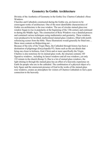 Geometry In Gothic Architecture
Divinity of the Aesthetics of Geometry in the Gothic Era: Chartres Cathedral s Rose
Windows
Churches and Cathedrals constructed during the Gothic era, are known to be
extravagant works of architecture. One of the most identifiable characteristics of
Gothic era architecture is the rose window. The use of circular stained glass rose
window began to rise in popularity at the beginning of the 13th century and continued
to during the Middle Ages. The construction of Rose Windows was a detailed process
and contained various techniques using mathematics and geometry. These windows
were produced to be lavished, multicolored stained glass windows, filled with motifs
referencing scenes from the bible. These illustrations would generally be fitted into ...
Show more content on Helpwriting.net ...
Because of the relic of the Virgin Mary, the Cathedral through history has been a
destination of pilgrimage (Encyclopedia 97). Items such as this are details that
bring one closer to holiness, God, Christ and or more specifically the Virgin.
Chartres is also notorious for its stained glass work, the structure contains 185
figurative windows , including its lancet windows and all rose windows, yet only
152 remain in the church (Kemp 3). Due to a lot of stained glass windows, the
light shining in through the stained glass has an effect of a heavenly experience on
Earth for people who are in the cathedral. The combination of a physical object of a
holy figure and the omniscient presence of God in the works of the stained glass
rose windows, creates an atmosphere for visitors of Chartres Cathedrals to feel a pure
connection to the heavenly
 