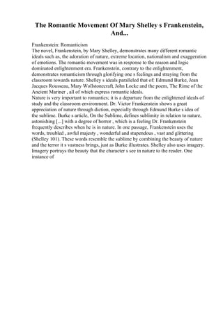 The Romantic Movement Of Mary Shelley s Frankenstein,
And...
Frankenstein: Romanticism
The novel, Frankenstein, by Mary Shelley, demonstrates many different romantic
ideals such as, the adoration of nature, extreme location, nationalism and exaggeration
of emotions. The romantic movement was in response to the reason and logic
dominated enlightenment era. Frankenstein, contrary to the enlightenment,
demonstrates romanticism through glorifying one s feelings and straying from the
classroom towards nature. Shelley s ideals paralleled that of: Edmund Burke, Jean
Jacques Rousseau, Mary Wollstonecraft, John Locke and the poem, The Rime of the
Ancient Mariner , all of which express romantic ideals.
Nature is very important to romantics; it is a departure from the enlightened ideals of
study and the classroom environment. Dr. Victor Frankenstein shows a great
appreciation of nature through diction, especially through Edmund Burke s idea of
the sublime. Burke s article, On the Sublime, defines sublimity in relation to nature,
astonishing [...] with a degree of horror , which is a feeling Dr. Frankenstein
frequently describes when he is in nature. In one passage, Frankenstein uses the
words, troubled , awful majesty , wonderful and stupendous , vast and glittering
(Shelley 101). These words resemble the sublime by combining the beauty of nature
and the terror it s vastness brings, just as Burke illustrates. Shelley also uses imagery.
Imagery portrays the beauty that the character s see in nature to the reader. One
instance of
 