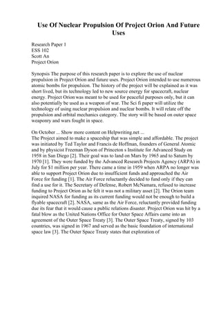 Use Of Nuclear Propulsion Of Project Orion And Future
Uses
Research Paper 1
ESS 102
Scott An
Project Orion
Synopsis The purpose of this research paper is to explore the use of nuclear
propulsion in Project Orion and future uses. Project Orion intended to use numerous
atomic bombs for propulsion. The history of the project will be explained as it was
short lived, but its technology led to new source energy for spacecraft, nuclear
energy. Project Orion was meant to be used for peaceful purposes only, but it can
also potentially be used as a weapon of war. The Sci fi paper will utilize the
technology of using nuclear propulsion and nuclear bombs. It will relate off the
propulsion and orbital mechanics category. The story will be based on outer space
weaponry and wars fought in space.
On October ... Show more content on Helpwriting.net ...
The Project aimed to make a spaceship that was simple and affordable. The project
was initiated by Ted Taylor and Francis de Hoffman, founders of General Atomic
and by physicist Freeman Dyson of Princeton s Institute for Advanced Study on
1958 in San Diego [2]. Their goal was to land on Mars by 1965 and to Saturn by
1970 [1]. They were funded by the Advanced Research Projects Agency (ARPA) in
July for $1 million per year. There came a time in 1959 when ARPA no longer was
able to support Project Orion due to insufficient funds and approached the Air
Force for funding [1]. The Air Force reluctantly decided to fund only if they can
find a use for it. The Secretary of Defense, Robert McNamara, refused to increase
funding to Project Orion as he felt it was not a military asset [2]. The Orion team
inquired NASA for funding as its current funding would not be enough to build a
flyable spacecraft [2]. NASA, same as the Air Force, reluctantly provided funding
due its fear that it would cause a public relations disaster. Project Orion was hit by a
fatal blow as the United Nations Office for Outer Space Affairs came into an
agreement of the Outer Space Treaty [3]. The Outer Space Treaty, signed by 103
countries, was signed in 1967 and served as the basic foundation of international
space law [3]. The Outer Space Treaty states that exploration of
 