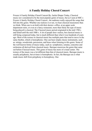 A Family Holiday Choral Concert
Frozen A Family Holiday Choral Concert By: Jackie Draper Today, Classical
music isn t considered to be the most popular genre of music, but as I seen at MJC s
Frozen A family Holiday Choral Concert , the audience really enjoyed the songs that
fell into this genre. Whether one realizes it or not, we hear classical musicmore than
we think. When one is on hold with their doctor s office, at an upper scale
department store, or even at a fancy restaurant, more than likely the type of music
being played is classical. The Classical music period originated in the mid 1700 s
and lasted until the mid 1800 s. A lot of people don t realize, but classical music is
still being composed today, but is much different than what it was hundreds of years
ago. Most of the texture in classical music has multiple parts that tend to move in the
same rhythm, which is homophonic. One can hear simple classic instruments, such
as: strings, woodwinds, percussion, and brass when listening to this genre. Some of
the well known forms of music today, such as: symphonies, sonatas, concertos and
orchestras all derived from classical music. Baroque musicwas the genre that came
out before Classical music. This genre of music has more of a tonal center. The
texture of the music was a lot different than that of classical music. Baroque music is
usually polyphonic, but at times is homophonic. In fact, the Baroque era is what
made music shift from polyphony to homophony. One
 