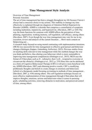 Time Management Style Analysis
Overview of Time Management
Personal Anecdote
The act of time management has been a struggle throughout my life because I haven t
always had a conscious choice in my actions. This inability to manage my time
effectively is explained through my diagnosis of Attention Deficit Hyperactivity
Disorder (ADHD). ADHD is a disorder that comprises a constellation of symptoms
including inattention, impulsivity, and hyperactivity. (Davidson, 2007, p. 628) The
way the brain functions for someone with ADHD affects the perception of time,
planning, organisation, working memory, self regulation, self efficacy, among others
(Davidson, 2007). Even though the way time management may vary for me in my
execution, review and analysis of the current literature ... Show more content on
Helpwriting.net ...
A research study focused on using mental contrasting with implementation intentions
(MCII) was successful for time management in effective goal pursuit and behaviour
changes (Oettingen, Kappes, Guttenberg, Gollwitzer, 2015). Previous studies focus
on teaching skills relevant to time management while this method changes the way
you think and believe, thus altering your behaviour which is more sustainable to
improving time management competencies (Oettingen et al., 2015). MCII uses the
format of if then plans such as If... (obstacle), then I will... (respond to overcome or
circumvent the obstacle). (Oettingen et al., 2015, p. 219) Since this can be attributed
as a form of Cognitive Behavioural Therapy (CBT) it will prove more beneficial with
my ADHD (Davidson, 2007) and obtaining positive results. CBT is modifying
problematic thoughts and beliefs to create changes in emotions and behaviours
[which is] a therapeutic model focusing on training in methods of time management...
(Davidson, 2007, p. 636) among others. This self regulation technique focuses on
more effective implementation of time management through if then plans that will
improve thoughts, emotions, actions and behaviours when it comes to pursuing
goals, scheduling activities, removing obstacles to motivation, and perceived control
of time, among others
 