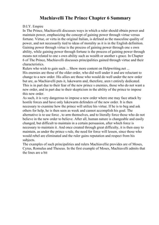 Machiavelli The Prince Chapter 6 Summary
D.I.Y. Empire
In The Prince, Machiavelli discusses ways in which a ruler should obtain power and
maintain power, emphasizing the concept of gaining power through virtue versus
fortune. Virtue, or virtu in the original Italian, is defined as the masculine quality of
power, and not necessarily tied to ideas of morality as it is in the English definition.
Gaining power through virtue is the process of gaining power through one s own
ability, while gaining power through fortune is the process of gaining power through
means not related to one s own ability such as wealth or another s grace. In Chapter
6 of The Prince, Machiavelli discusses principalities gained through virtue and their
characteristics.
Rulers who wish to gain such ... Show more content on Helpwriting.net ...
His enemies are those of the older order, who did well under it and are reluctant to
change to a new order. His allies are those who would do well under the new order
but are, as Machiavelli puts it, lukewarm and, therefore, aren t entirely dedicated.
This is in part due to their fear of the new prince s enemies, those who do not want a
new order, and in part due to their skepticism in the ability of the prince to impose
this new order.
As such, it is very dangerous to impose a new order where one may face attack by
hostile forces and have only lukewarm defenders of the new order. It is then
necessary to examine how the prince will utilize his virtue. If he is to beg and ask
others for help, he is then seen as week and cannot accomplish his goal. The
alternative is to use force , to arm themselves, and to literally force those who do not
believe in the new order to believe. After all, human nature is changeable and easily
changed, but difficult to maintain in a certain persuasion, after which force is
necessary to maintain it. And once created through great difficulty, it is then easy to
maintain, as under the prince s rule, the need for force will lessen, since those who
would rebel are eliminated and the ruler gains reputation and respect from his
subjects.
The examples of such principalities and rulers Machiavellie provides are of Moses,
Cyrus, Romulus and Theseus. In the first example of Moses, Machiavelli admits that
the lines are a bit
 