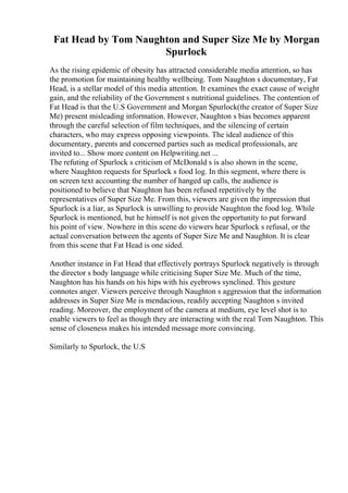 Fat Head by Tom Naughton and Super Size Me by Morgan
Spurlock
As the rising epidemic of obesity has attracted considerable media attention, so has
the promotion for maintaining healthy wellbeing. Tom Naughton s documentary, Fat
Head, is a stellar model of this media attention. It examines the exact cause of weight
gain, and the reliability of the Government s nutritional guidelines. The contention of
Fat Head is that the U.S Government and Morgan Spurlock(the creator of Super Size
Me) present misleading information. However, Naughton s bias becomes apparent
through the careful selection of film techniques, and the silencing of certain
characters, who may express opposing viewpoints. The ideal audience of this
documentary, parents and concerned parties such as medical professionals, are
invited to... Show more content on Helpwriting.net ...
The refuting of Spurlock s criticism of McDonald s is also shown in the scene,
where Naughton requests for Spurlock s food log. In this segment, where there is
on screen text accounting the number of hanged up calls, the audience is
positioned to believe that Naughton has been refused repetitively by the
representatives of Super Size Me. From this, viewers are given the impression that
Spurlock is a liar, as Spurlock is unwilling to provide Naughton the food log. While
Spurlock is mentioned, but he himself is not given the opportunity to put forward
his point of view. Nowhere in this scene do viewers hear Spurlock s refusal, or the
actual conversation between the agents of Super Size Me and Naughton. It is clear
from this scene that Fat Head is one sided.
Another instance in Fat Head that effectively portrays Spurlock negatively is through
the director s body language while criticising Super Size Me. Much of the time,
Naughton has his hands on his hips with his eyebrows synclined. This gesture
connotes anger. Viewers perceive through Naughton s aggression that the information
addresses in Super Size Me is mendacious, readily accepting Naughton s invited
reading. Moreover, the employment of the camera at medium, eye level shot is to
enable viewers to feel as though they are interacting with the real Tom Naughton. This
sense of closeness makes his intended message more convincing.
Similarly to Spurlock, the U.S
 