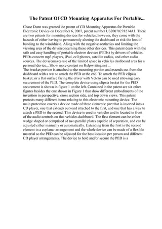 The Patent Of CD Mounting Apparatus For Portable...
Chase Dunn was granted the patent of CD Mounting Apparatus for Portable
Electronic Device on December 6, 2007, patent number US20070278274A1. There
are two patents for mounting devices for vehicles, however, they come with the
hazards of either having to permanently altering the dashboard or risk the loss of
bonding to the windshield. Along with the negative aesthetics and limiting the
viewing area of the driverconcerning these other devices. This patent deals with the
safe and easy handling of portable electron devices (PEDs) by drivers of vehicles.
PEDs concern mp3 players, iPod, cell phones, satellite radios, and other audio
sources. The devicemakes use of the limited space in vehicles dashboard area for a
personal device... Show more content on Helpwriting.net ...
The bracket portion is attached to the mounting portion and extends out from the
dashboard with a wat to attach the PED at the end. To attach the PED clips/a
basket, or a flat surface facing the driver with Velcro can be used allowing easy
securement of the PED. The complete device using clips/a basket for the PED
securement is shown in figure 1 on the left. Contained in the patent are six other
figures besides the one shown in Figure 1 that show different embodiments of the
invention in perspective, cross section side, and top down views. This patent
protects many different items relating to this electronic mounting device. The
main protection covers a device made of three elements: part that is inserted into a
CD player, one that extends outward attached to the first, and one that has a way to
attach a PED to the second. This device is used in vehicles and is located in front
of the audio controls on that vehicles dashboard. The first element can be either
wedge shaped or comprised of two parallel plates capable of separation, and can be
adjusted either manually or automatically. Extending from the first is the second
element in a coplanar arrangement and the whole device can be made of a flexible
material so the PED can be adjusted for the best location per person and different
CD player arrangements. The device to hold and/or secure the PED is a
 
