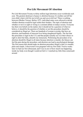 Pro Life Movement Of Abortion
Pro Life Movement Twenty to thirty million legal abortions occur worldwide each
year. The greatest destroyer of peace is abortion because if a mother can kill her
own child, what is left for me to kill you and you to kill me? There is nothing
between (Mother Teresa). Before 1973, individual states were allowed to decide
whether abortion would be legal within their borders. The topic of abortion and
whether or not it is right or wrong is a constant debate in todays society. Everyone
has their own beliefs on the matter, but it should not be a question of what we
believe, it should be the question of whether or not this procedure should be
considered an illegal act. There are hundreds of woman everyday that have an
abortion, and hundreds of innocent lives being slaughtered legally. The fact that
this procedure is legal in the U.S, and that people actually see it as their choice or
right to abort the baby, disturbs me immensely. Preforming the procedure of an
abortion should be illegal in all states because abortion is murder, the fetuses can
feel the pain during the procedure, and abortion can lead to psychological damage.
The first reason that should make an abortion procedure illegal is that it is murder,
plain and simple. I discovered I was pregnant with my first child. Twelve weeks
later we had our first ultrasound, and I was in awe of how much was happening
inside my body even though I could not feel it. I watched my little fetus somersault
around
 