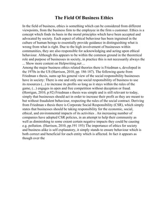 The Field Of Business Ethics
In the field of business, ethics is something which can be considered from different
viewpoints, from the business firm to the employee in the firm s customer. Ethics is a
concept which finds its basis in the moral principles which have been accepted and
advocated by society. Each aspect of ethical behaviour has been ingrained in the
culture of human beings to essentially provide guidance in distinguishing what is
wrong from what is right. Due to the high involvement of businesses within
communities, they are also responsible for acknowledging and acting upon ethical
behaviour. Although this appears to be within the common ground in the theoretical
role and purpose of businesses in society, in practice this is not necessarily always the
... Show more content on Helpwriting.net ...
Among the major business ethics related theories there is Friedman s, developed in
the 1970s in the US (Harrison, 2010, pp. 186 187). The following quote from
Friedman s thesis, sums up his general view of the social responsibility businesses
have in society: There is one and only one social responsibility of business to use
its resources (...) to increase its profits so long as it stays within the rules of the
game, (...) engages in open and free competition without deception or fraud.
(Horrigan, 2010, p.92) Friedman s thesis was simple and is still relevant to today,
simply that businesses should act in order to increase their profit as they are meant to
but without fraudulent behaviour, respecting the rules of the social contract. Deriving
from Friedman s thesis there is Corporate Social Responsibility (CSR), which simply
states that businesses should be taking responsibility for the economic, social,
ethical, and environmental impacts of its activities . An increasing number of
companies have adopted CSR policies, in an attempt to help their community as
well as diminishing to some extent certain negative impacts they could be causing
e.g. pollution. (Harrison, 2010, pp.191 193) The importance of ethics for society
and business alike is self explanatory, it simply stands to ensure behaviour which is
both correct and beneficial for each entity which is affected. In fact it appears as
though over the
 