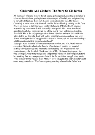 Cinderella And Cinderell The Story Of Cinderella
Ah marriage! That one blissful day all young girls dream of, standing at the altar in
a beautiful white dress, gazing into the dreamy eyes of her beloved and promising
to be wed till Death do them part. Reality soon sets in after that. Her Prince
Charming is a real man! His feet stink, and he throws his dirty laundry on the floor.
Was it not meant to be? How does Cinderella handle it? I talked with a young
woman in my church that is still relatively a newlywed. Mrs. Jewel Ward was
raised in church, has been married for a little over 2 years and is expecting their
first child. She is the only young woman in our church who is married and I was
interested to see how she dealt with reality once the honeymoon phase was over.
Would marriagebe full of struggles like the world likes to tell us, or would having a
solid foundation in God strengthen the bond?
Every girl plans out their life to some extent or another, and Mrs. Ward was no
exception. Sitting in school, she thought of the future. I want to get married
halfway through college and be able to announce my first pregnancy on my
graduation day. she decided. Check, and check! Her life is coming together the
way she hoped. One thing though that she planned on did not come to pass; before
her wedding day, she was preparing herself for the inevitable struggles that would
come along with the wedded bliss. Many of those struggles that she was sure would
come along never have. Why? Aren t young marriages bound to be full of ups
 