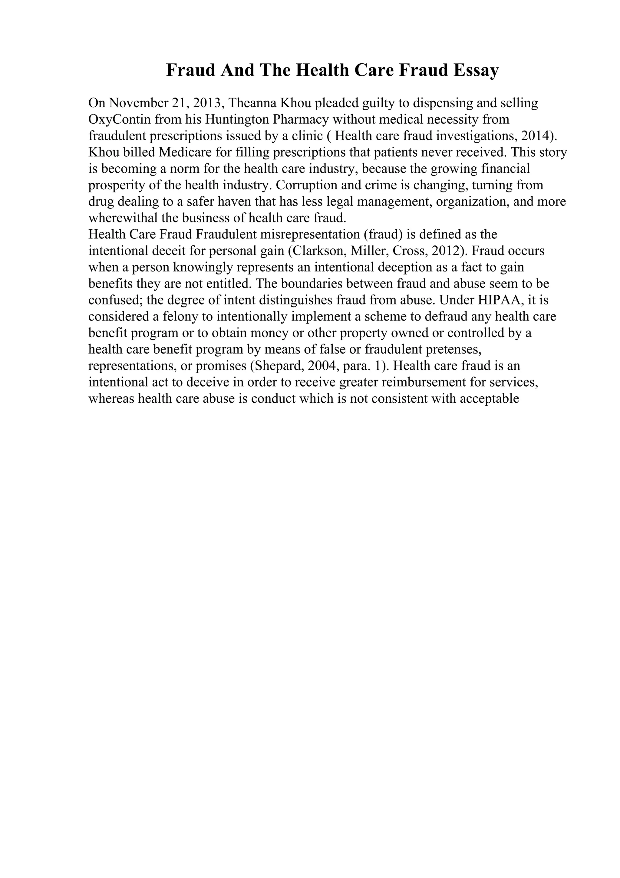 Fraud And The Health Care Fraud Essay
On November 21, 2013, Theanna Khou pleaded guilty to dispensing and selling
OxyContin from his Huntington Pharmacy without medical necessity from
fraudulent prescriptions issued by a clinic ( Health care fraud investigations, 2014).
Khou billed Medicare for filling prescriptions that patients never received. This story
is becoming a norm for the health care industry, because the growing financial
prosperity of the health industry. Corruption and crime is changing, turning from
drug dealing to a safer haven that has less legal management, organization, and more
wherewithal the business of health care fraud.
Health Care Fraud Fraudulent misrepresentation (fraud) is defined as the
intentional deceit for personal gain (Clarkson, Miller, Cross, 2012). Fraud occurs
when a person knowingly represents an intentional deception as a fact to gain
benefits they are not entitled. The boundaries between fraud and abuse seem to be
confused; the degree of intent distinguishes fraud from abuse. Under HIPAA, it is
considered a felony to intentionally implement a scheme to defraud any health care
benefit program or to obtain money or other property owned or controlled by a
health care benefit program by means of false or fraudulent pretenses,
representations, or promises (Shepard, 2004, para. 1). Health care fraud is an
intentional act to deceive in order to receive greater reimbursement for services,
whereas health care abuse is conduct which is not consistent with acceptable
 