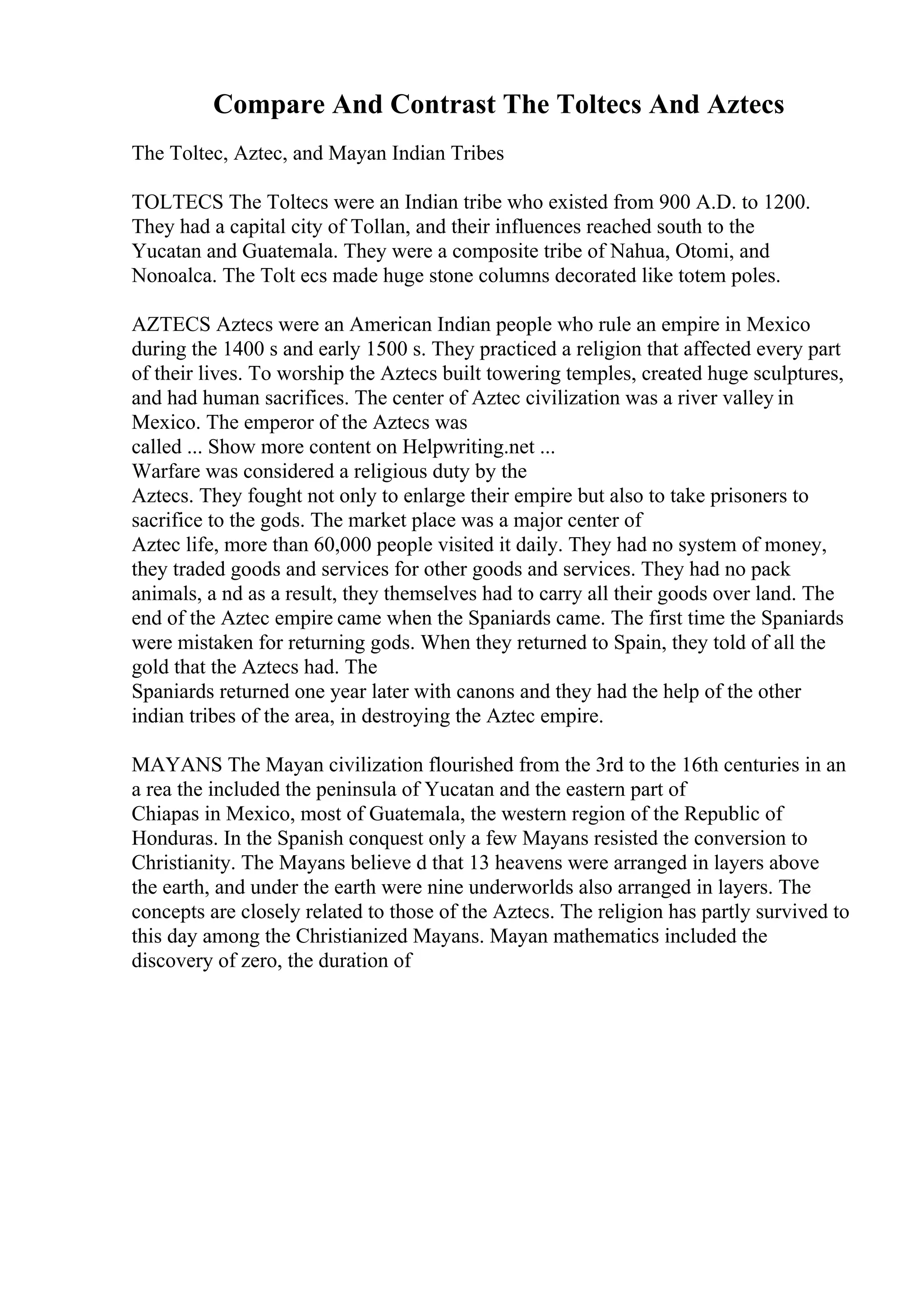 Compare And Contrast The Toltecs And Aztecs
The Toltec, Aztec, and Mayan Indian Tribes
TOLTECS The Toltecs were an Indian tribe who existed from 900 A.D. to 1200.
They had a capital city of Tollan, and their influences reached south to the
Yucatan and Guatemala. They were a composite tribe of Nahua, Otomi, and
Nonoalca. The Tolt ecs made huge stone columns decorated like totem poles.
AZTECS Aztecs were an American Indian people who rule an empire in Mexico
during the 1400 s and early 1500 s. They practiced a religion that affected every part
of their lives. To worship the Aztecs built towering temples, created huge sculptures,
and had human sacrifices. The center of Aztec civilization was a river valley in
Mexico. The emperor of the Aztecs was
called ... Show more content on Helpwriting.net ...
Warfare was considered a religious duty by the
Aztecs. They fought not only to enlarge their empire but also to take prisoners to
sacrifice to the gods. The market place was a major center of
Aztec life, more than 60,000 people visited it daily. They had no system of money,
they traded goods and services for other goods and services. They had no pack
animals, a nd as a result, they themselves had to carry all their goods over land. The
end of the Aztec empire came when the Spaniards came. The first time the Spaniards
were mistaken for returning gods. When they returned to Spain, they told of all the
gold that the Aztecs had. The
Spaniards returned one year later with canons and they had the help of the other
indian tribes of the area, in destroying the Aztec empire.
MAYANS The Mayan civilization flourished from the 3rd to the 16th centuries in an
a rea the included the peninsula of Yucatan and the eastern part of
Chiapas in Mexico, most of Guatemala, the western region of the Republic of
Honduras. In the Spanish conquest only a few Mayans resisted the conversion to
Christianity. The Mayans believe d that 13 heavens were arranged in layers above
the earth, and under the earth were nine underworlds also arranged in layers. The
concepts are closely related to those of the Aztecs. The religion has partly survived to
this day among the Christianized Mayans. Mayan mathematics included the
discovery of zero, the duration of
 