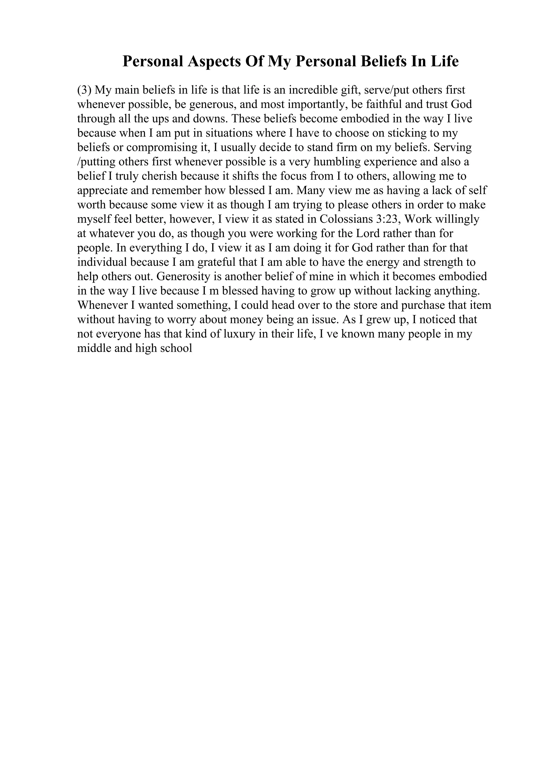 Personal Aspects Of My Personal Beliefs In Life
(3) My main beliefs in life is that life is an incredible gift, serve/put others first
whenever possible, be generous, and most importantly, be faithful and trust God
through all the ups and downs. These beliefs become embodied in the way I live
because when I am put in situations where I have to choose on sticking to my
beliefs or compromising it, I usually decide to stand firm on my beliefs. Serving
/putting others first whenever possible is a very humbling experience and also a
belief I truly cherish because it shifts the focus from I to others, allowing me to
appreciate and remember how blessed I am. Many view me as having a lack of self
worth because some view it as though I am trying to please others in order to make
myself feel better, however, I view it as stated in Colossians 3:23, Work willingly
at whatever you do, as though you were working for the Lord rather than for
people. In everything I do, I view it as I am doing it for God rather than for that
individual because I am grateful that I am able to have the energy and strength to
help others out. Generosity is another belief of mine in which it becomes embodied
in the way I live because I m blessed having to grow up without lacking anything.
Whenever I wanted something, I could head over to the store and purchase that item
without having to worry about money being an issue. As I grew up, I noticed that
not everyone has that kind of luxury in their life, I ve known many people in my
middle and high school
 