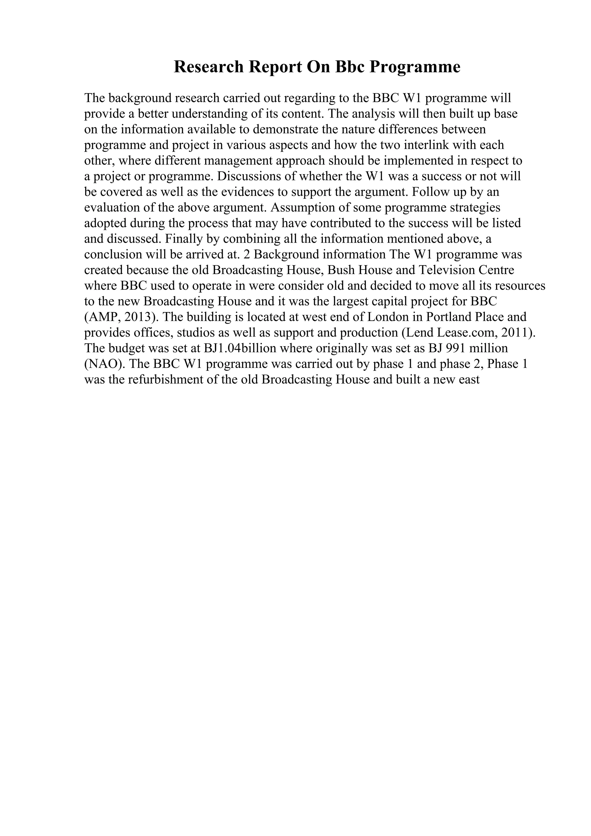Research Report On Bbc Programme
The background research carried out regarding to the BBC W1 programme will
provide a better understanding of its content. The analysis will then built up base
on the information available to demonstrate the nature differences between
programme and project in various aspects and how the two interlink with each
other, where different management approach should be implemented in respect to
a project or programme. Discussions of whether the W1 was a success or not will
be covered as well as the evidences to support the argument. Follow up by an
evaluation of the above argument. Assumption of some programme strategies
adopted during the process that may have contributed to the success will be listed
and discussed. Finally by combining all the information mentioned above, a
conclusion will be arrived at. 2 Background information The W1 programme was
created because the old Broadcasting House, Bush House and Television Centre
where BBC used to operate in were consider old and decided to move all its resources
to the new Broadcasting House and it was the largest capital project for BBC
(AMP, 2013). The building is located at west end of London in Portland Place and
provides offices, studios as well as support and production (Lend Lease.com, 2011).
The budget was set at ВЈ1.04billion where originally was set as ВЈ 991 million
(NAO). The BBC W1 programme was carried out by phase 1 and phase 2, Phase 1
was the refurbishment of the old Broadcasting House and built a new east
 