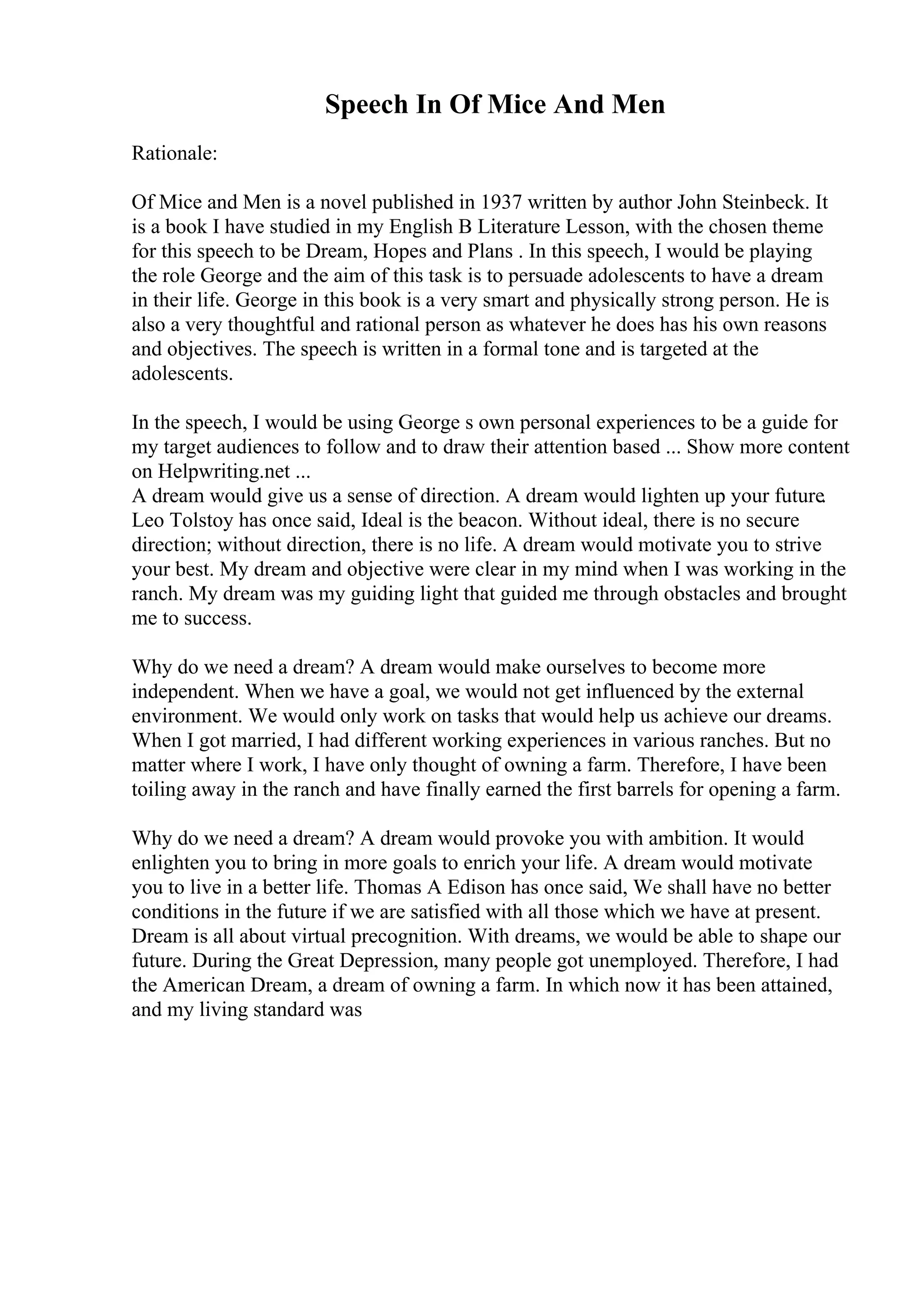 Speech In Of Mice And Men
Rationale:
Of Mice and Men is a novel published in 1937 written by author John Steinbeck. It
is a book I have studied in my English B Literature Lesson, with the chosen theme
for this speech to be Dream, Hopes and Plans . In this speech, I would be playing
the role George and the aim of this task is to persuade adolescents to have a dream
in their life. George in this book is a very smart and physically strong person. He is
also a very thoughtful and rational person as whatever he does has his own reasons
and objectives. The speech is written in a formal tone and is targeted at the
adolescents.
In the speech, I would be using George s own personal experiences to be a guide for
my target audiences to follow and to draw their attention based ... Show more content
on Helpwriting.net ...
A dream would give us a sense of direction. A dream would lighten up your future.
Leo Tolstoy has once said, Ideal is the beacon. Without ideal, there is no secure
direction; without direction, there is no life. A dream would motivate you to strive
your best. My dream and objective were clear in my mind when I was working in the
ranch. My dream was my guiding light that guided me through obstacles and brought
me to success.
Why do we need a dream? A dream would make ourselves to become more
independent. When we have a goal, we would not get influenced by the external
environment. We would only work on tasks that would help us achieve our dreams.
When I got married, I had different working experiences in various ranches. But no
matter where I work, I have only thought of owning a farm. Therefore, I have been
toiling away in the ranch and have finally earned the first barrels for opening a farm.
Why do we need a dream? A dream would provoke you with ambition. It would
enlighten you to bring in more goals to enrich your life. A dream would motivate
you to live in a better life. Thomas A Edison has once said, We shall have no better
conditions in the future if we are satisfied with all those which we have at present.
Dream is all about virtual precognition. With dreams, we would be able to shape our
future. During the Great Depression, many people got unemployed. Therefore, I had
the American Dream, a dream of owning a farm. In which now it has been attained,
and my living standard was
 