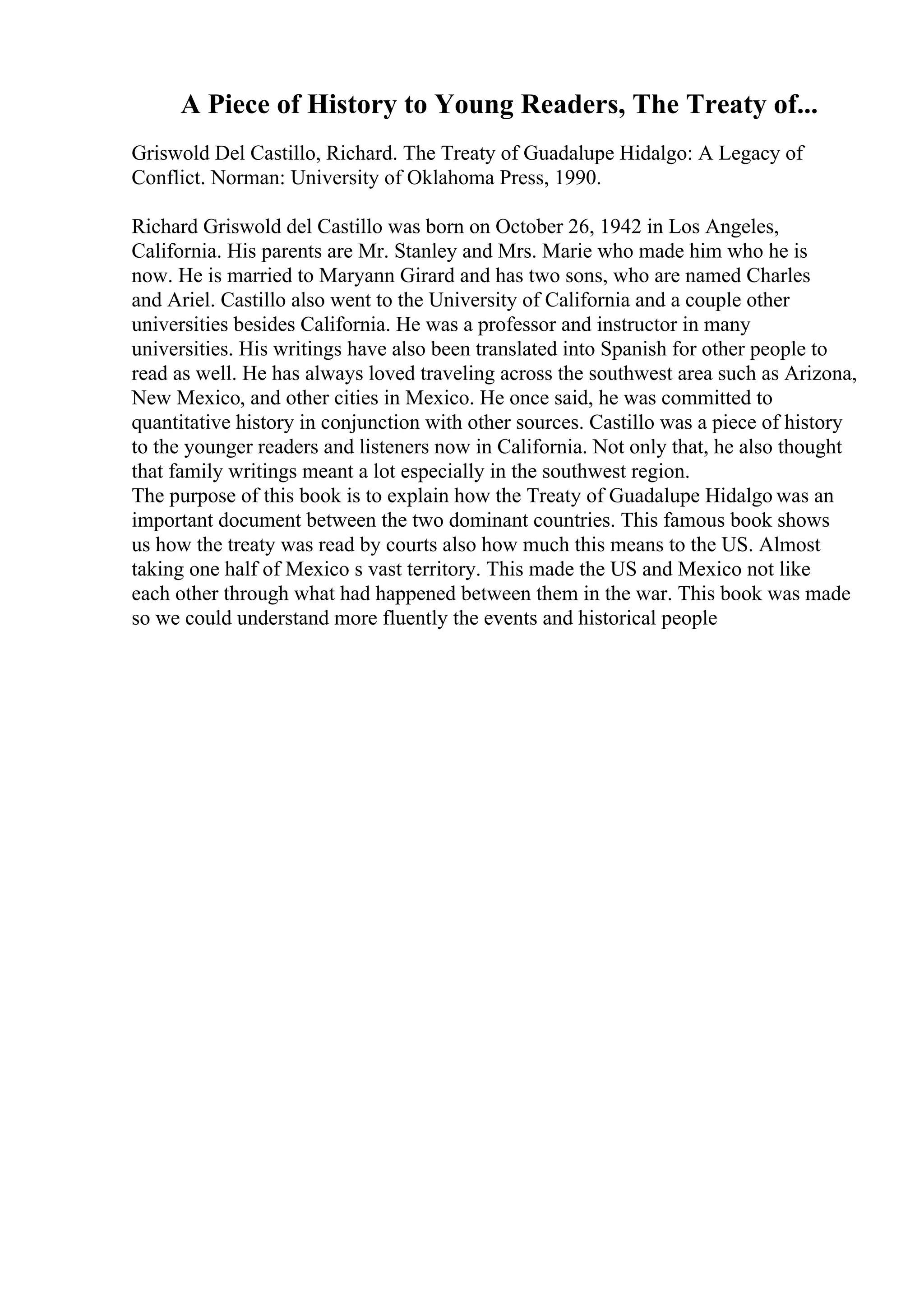 A Piece of History to Young Readers, The Treaty of...
Griswold Del Castillo, Richard. The Treaty of Guadalupe Hidalgo: A Legacy of
Conflict. Norman: University of Oklahoma Press, 1990.
Richard Griswold del Castillo was born on October 26, 1942 in Los Angeles,
California. His parents are Mr. Stanley and Mrs. Marie who made him who he is
now. He is married to Maryann Girard and has two sons, who are named Charles
and Ariel. Castillo also went to the University of California and a couple other
universities besides California. He was a professor and instructor in many
universities. His writings have also been translated into Spanish for other people to
read as well. He has always loved traveling across the southwest area such as Arizona,
New Mexico, and other cities in Mexico. He once said, he was committed to
quantitative history in conjunction with other sources. Castillo was a piece of history
to the younger readers and listeners now in California. Not only that, he also thought
that family writings meant a lot especially in the southwest region.
The purpose of this book is to explain how the Treaty of Guadalupe Hidalgo was an
important document between the two dominant countries. This famous book shows
us how the treaty was read by courts also how much this means to the US. Almost
taking one half of Mexico s vast territory. This made the US and Mexico not like
each other through what had happened between them in the war. This book was made
so we could understand more fluently the events and historical people
 