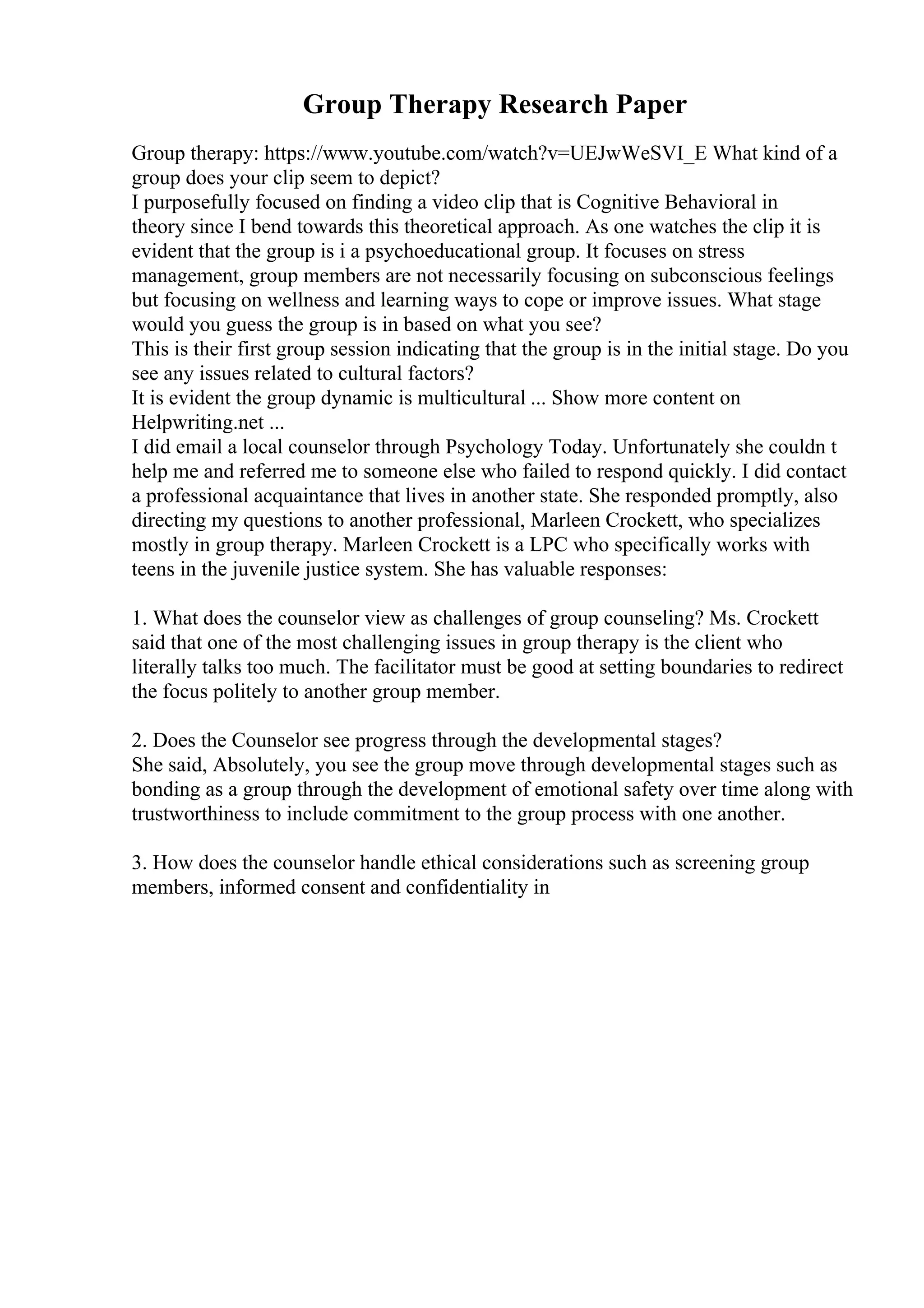 Group Therapy Research Paper
Group therapy: https://www.youtube.com/watch?v=UEJwWeSVI_E What kind of a
group does your clip seem to depict?
I purposefully focused on finding a video clip that is Cognitive Behavioral in
theory since I bend towards this theoretical approach. As one watches the clip it is
evident that the group is i a psychoeducational group. It focuses on stress
management, group members are not necessarily focusing on subconscious feelings
but focusing on wellness and learning ways to cope or improve issues. What stage
would you guess the group is in based on what you see?
This is their first group session indicating that the group is in the initial stage. Do you
see any issues related to cultural factors?
It is evident the group dynamic is multicultural ... Show more content on
Helpwriting.net ...
I did email a local counselor through Psychology Today. Unfortunately she couldn t
help me and referred me to someone else who failed to respond quickly. I did contact
a professional acquaintance that lives in another state. She responded promptly, also
directing my questions to another professional, Marleen Crockett, who specializes
mostly in group therapy. Marleen Crockett is a LPC who specifically works with
teens in the juvenile justice system. She has valuable responses:
1. What does the counselor view as challenges of group counseling? Ms. Crockett
said that one of the most challenging issues in group therapy is the client who
literally talks too much. The facilitator must be good at setting boundaries to redirect
the focus politely to another group member.
2. Does the Counselor see progress through the developmental stages?
She said, Absolutely, you see the group move through developmental stages such as
bonding as a group through the development of emotional safety over time along with
trustworthiness to include commitment to the group process with one another.
3. How does the counselor handle ethical considerations such as screening group
members, informed consent and confidentiality in
 