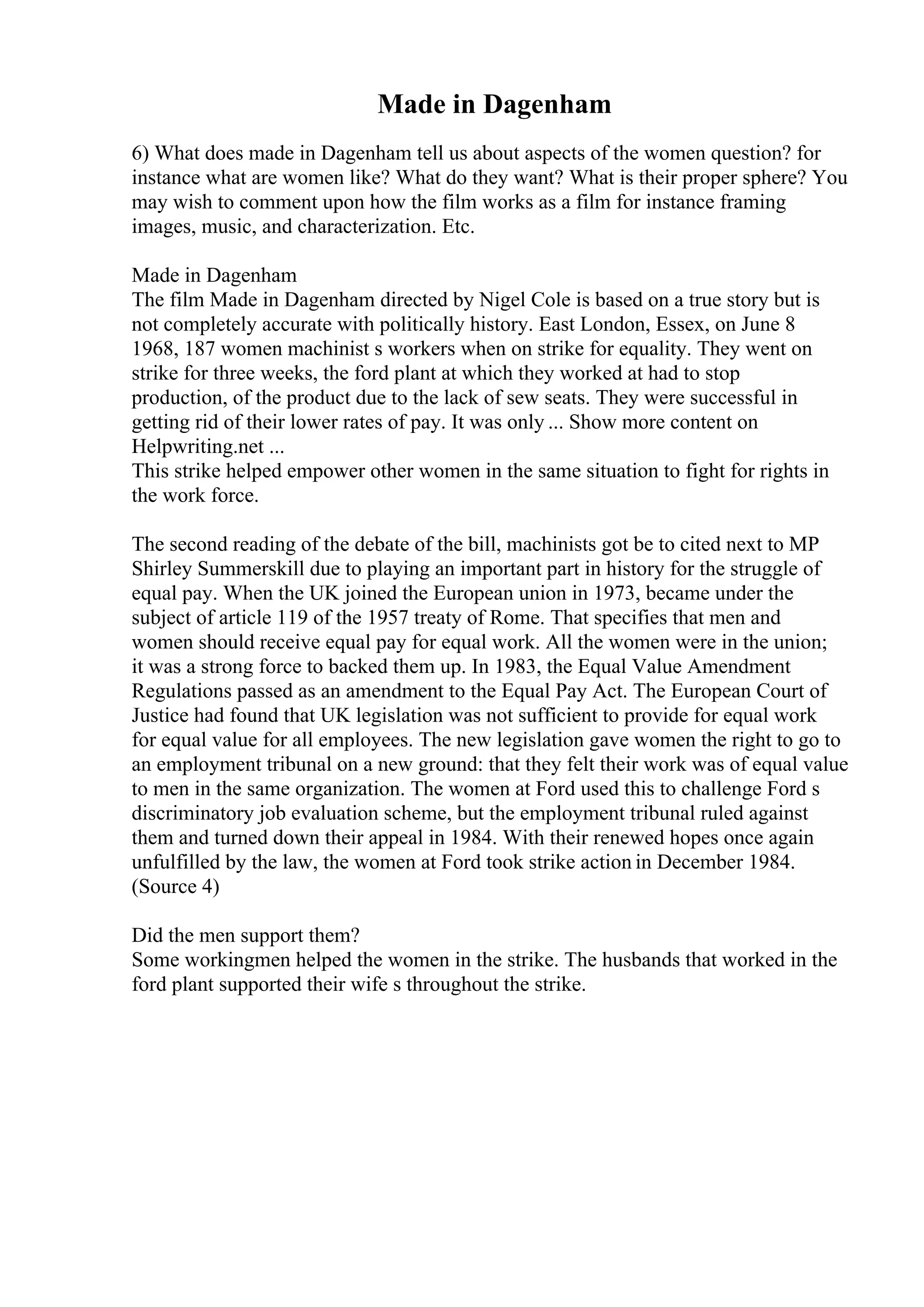 Made in Dagenham
6) What does made in Dagenham tell us about aspects of the women question? for
instance what are women like? What do they want? What is their proper sphere? You
may wish to comment upon how the film works as a film for instance framing
images, music, and characterization. Etc.
Made in Dagenham
The film Made in Dagenham directed by Nigel Cole is based on a true story but is
not completely accurate with politically history. East London, Essex, on June 8
1968, 187 women machinist s workers when on strike for equality. They went on
strike for three weeks, the ford plant at which they worked at had to stop
production, of the product due to the lack of sew seats. They were successful in
getting rid of their lower rates of pay. It was only ... Show more content on
Helpwriting.net ...
This strike helped empower other women in the same situation to fight for rights in
the work force.
The second reading of the debate of the bill, machinists got be to cited next to MP
Shirley Summerskill due to playing an important part in history for the struggle of
equal pay. When the UK joined the European union in 1973, became under the
subject of article 119 of the 1957 treaty of Rome. That specifies that men and
women should receive equal pay for equal work. All the women were in the union;
it was a strong force to backed them up. In 1983, the Equal Value Amendment
Regulations passed as an amendment to the Equal Pay Act. The European Court of
Justice had found that UK legislation was not sufficient to provide for equal work
for equal value for all employees. The new legislation gave women the right to go to
an employment tribunal on a new ground: that they felt their work was of equal value
to men in the same organization. The women at Ford used this to challenge Ford s
discriminatory job evaluation scheme, but the employment tribunal ruled against
them and turned down their appeal in 1984. With their renewed hopes once again
unfulfilled by the law, the women at Ford took strike action in December 1984.
(Source 4)
Did the men support them?
Some workingmen helped the women in the strike. The husbands that worked in the
ford plant supported their wife s throughout the strike.
 