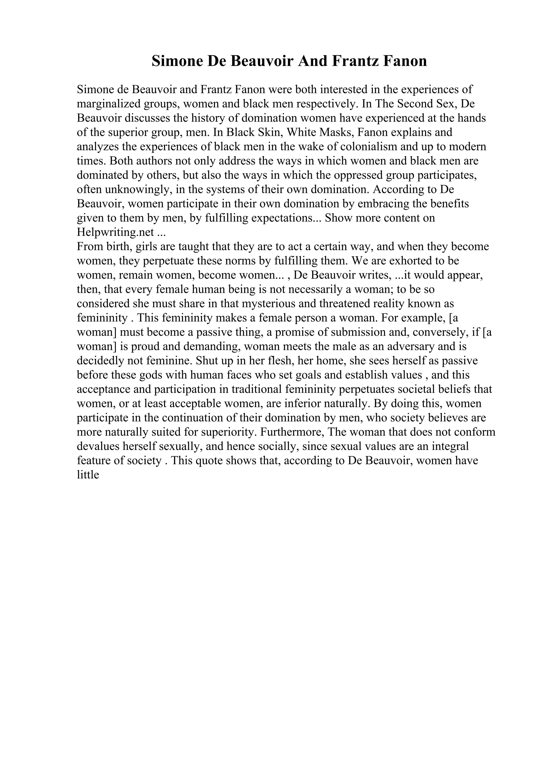 Simone De Beauvoir And Frantz Fanon
Simone de Beauvoir and Frantz Fanon were both interested in the experiences of
marginalized groups, women and black men respectively. In The Second Sex, De
Beauvoir discusses the history of domination women have experienced at the hands
of the superior group, men. In Black Skin, White Masks, Fanon explains and
analyzes the experiences of black men in the wake of colonialism and up to modern
times. Both authors not only address the ways in which women and black men are
dominated by others, but also the ways in which the oppressed group participates,
often unknowingly, in the systems of their own domination. According to De
Beauvoir, women participate in their own domination by embracing the benefits
given to them by men, by fulfilling expectations... Show more content on
Helpwriting.net ...
From birth, girls are taught that they are to act a certain way, and when they become
women, they perpetuate these norms by fulfilling them. We are exhorted to be
women, remain women, become women... , De Beauvoir writes, ...it would appear,
then, that every female human being is not necessarily a woman; to be so
considered she must share in that mysterious and threatened reality known as
femininity . This femininity makes a female person a woman. For example, [a
woman] must become a passive thing, a promise of submission and, conversely, if [a
woman] is proud and demanding, woman meets the male as an adversary and is
decidedly not feminine. Shut up in her flesh, her home, she sees herself as passive
before these gods with human faces who set goals and establish values , and this
acceptance and participation in traditional femininity perpetuates societal beliefs that
women, or at least acceptable women, are inferior naturally. By doing this, women
participate in the continuation of their domination by men, who society believes are
more naturally suited for superiority. Furthermore, The woman that does not conform
devalues herself sexually, and hence socially, since sexual values are an integral
feature of society . This quote shows that, according to De Beauvoir, women have
little
 