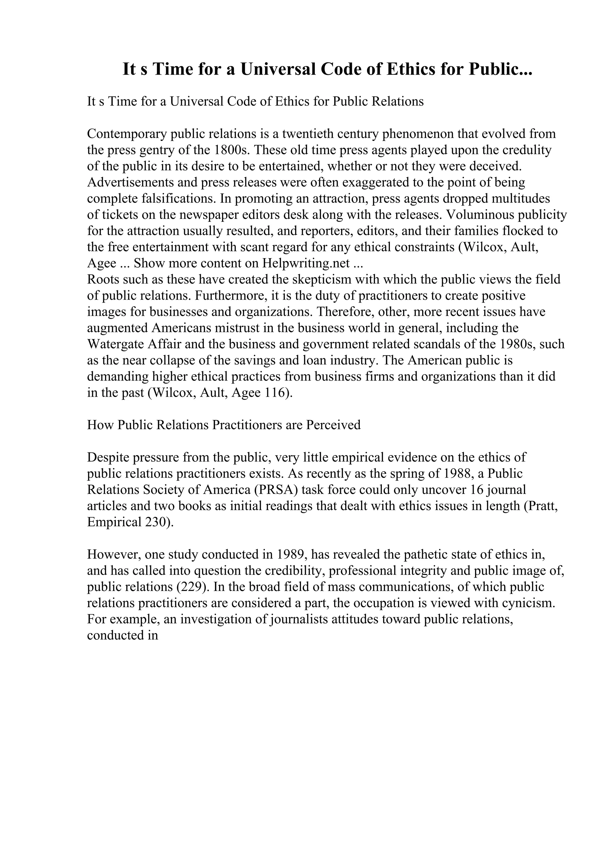 It s Time for a Universal Code of Ethics for Public...
It s Time for a Universal Code of Ethics for Public Relations
Contemporary public relations is a twentieth century phenomenon that evolved from
the press gentry of the 1800s. These old time press agents played upon the credulity
of the public in its desire to be entertained, whether or not they were deceived.
Advertisements and press releases were often exaggerated to the point of being
complete falsifications. In promoting an attraction, press agents dropped multitudes
of tickets on the newspaper editors desk along with the releases. Voluminous publicity
for the attraction usually resulted, and reporters, editors, and their families flocked to
the free entertainment with scant regard for any ethical constraints (Wilcox, Ault,
Agee ... Show more content on Helpwriting.net ...
Roots such as these have created the skepticism with which the public views the field
of public relations. Furthermore, it is the duty of practitioners to create positive
images for businesses and organizations. Therefore, other, more recent issues have
augmented Americans mistrust in the business world in general, including the
Watergate Affair and the business and government related scandals of the 1980s, such
as the near collapse of the savings and loan industry. The American public is
demanding higher ethical practices from business firms and organizations than it did
in the past (Wilcox, Ault, Agee 116).
How Public Relations Practitioners are Perceived
Despite pressure from the public, very little empirical evidence on the ethics of
public relations practitioners exists. As recently as the spring of 1988, a Public
Relations Society of America (PRSA) task force could only uncover 16 journal
articles and two books as initial readings that dealt with ethics issues in length (Pratt,
Empirical 230).
However, one study conducted in 1989, has revealed the pathetic state of ethics in,
and has called into question the credibility, professional integrity and public image of,
public relations (229). In the broad field of mass communications, of which public
relations practitioners are considered a part, the occupation is viewed with cynicism.
For example, an investigation of journalists attitudes toward public relations,
conducted in
 