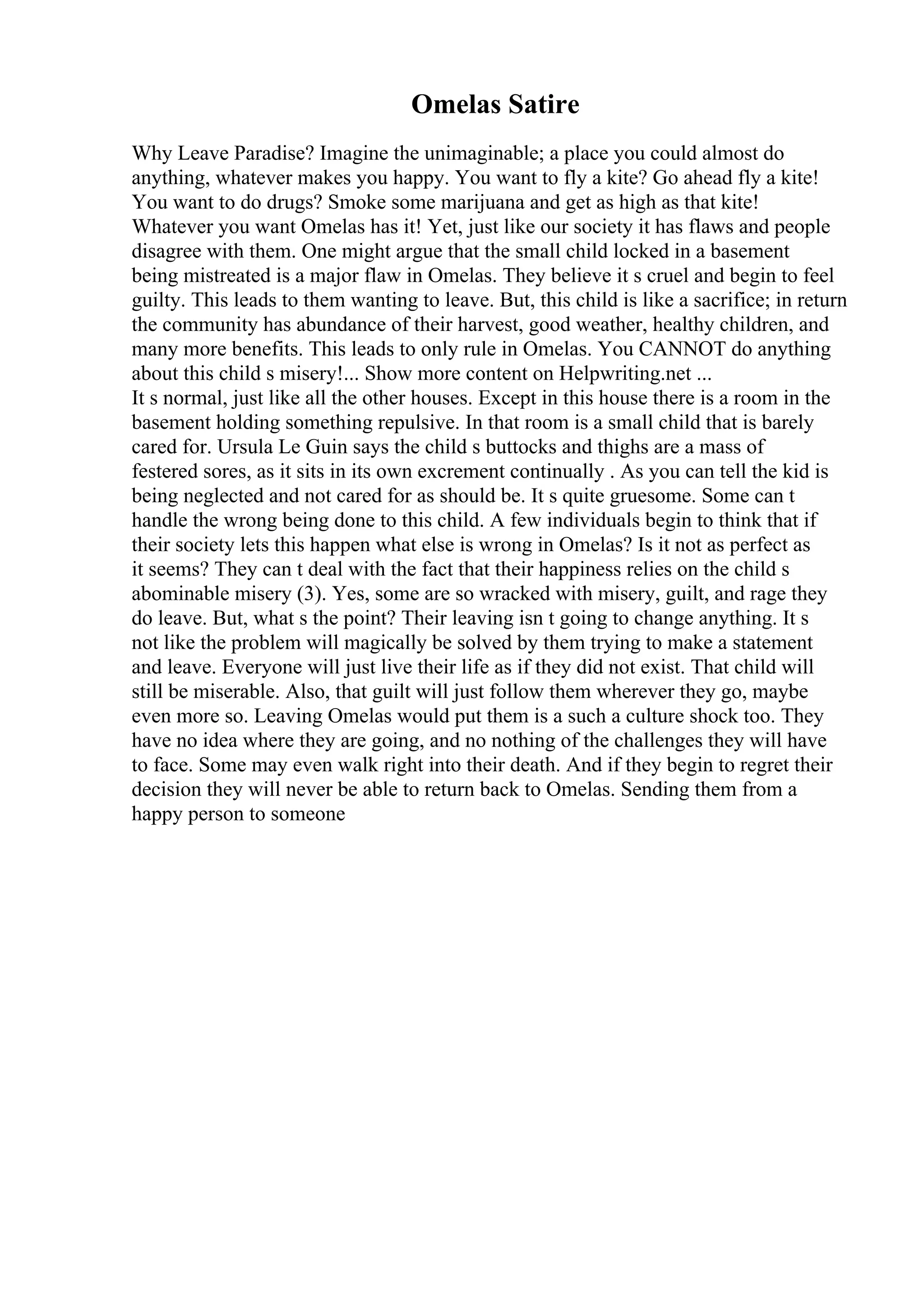 Omelas Satire
Why Leave Paradise? Imagine the unimaginable; a place you could almost do
anything, whatever makes you happy. You want to fly a kite? Go ahead fly a kite!
You want to do drugs? Smoke some marijuana and get as high as that kite!
Whatever you want Omelas has it! Yet, just like our society it has flaws and people
disagree with them. One might argue that the small child locked in a basement
being mistreated is a major flaw in Omelas. They believe it s cruel and begin to feel
guilty. This leads to them wanting to leave. But, this child is like a sacrifice; in return
the community has abundance of their harvest, good weather, healthy children, and
many more benefits. This leads to only rule in Omelas. You CANNOT do anything
about this child s misery!... Show more content on Helpwriting.net ...
It s normal, just like all the other houses. Except in this house there is a room in the
basement holding something repulsive. In that room is a small child that is barely
cared for. Ursula Le Guin says the child s buttocks and thighs are a mass of
festered sores, as it sits in its own excrement continually . As you can tell the kid is
being neglected and not cared for as should be. It s quite gruesome. Some can t
handle the wrong being done to this child. A few individuals begin to think that if
their society lets this happen what else is wrong in Omelas? Is it not as perfect as
it seems? They can t deal with the fact that their happiness relies on the child s
abominable misery (3). Yes, some are so wracked with misery, guilt, and rage they
do leave. But, what s the point? Their leaving isn t going to change anything. It s
not like the problem will magically be solved by them trying to make a statement
and leave. Everyone will just live their life as if they did not exist. That child will
still be miserable. Also, that guilt will just follow them wherever they go, maybe
even more so. Leaving Omelas would put them is a such a culture shock too. They
have no idea where they are going, and no nothing of the challenges they will have
to face. Some may even walk right into their death. And if they begin to regret their
decision they will never be able to return back to Omelas. Sending them from a
happy person to someone
 