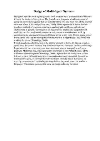 Design of Multi-Agent Systems
Design of MAS In multi agent systems, there are four basic elements that collaborate
to build the design of the system. The first element is agents, which composes of
group of autonomous agents that are considered the first and main part of the internal
structure of the MAS design (Manzoni, 2009). Those agents are different in their
numbers, method of response, smartness, dealing with problems, and internal
architecture in general. Since agents are necessary to interact and cooperate with
each other to find a solution for common tasks or uncommon tasks as well, by
communicating via special messages that can arrive at any time. Hence, every one of
these agents must be based on particular information in regarding of its actions and
making decisions (Wooldrige, 2009).
Communication and interaction is the second element of the MAS design, which is
considered the central estate of any distributed system. However, the interaction only
happens when two or more agents share the same interest in regard to solving a
problem. More than that, it is significantly important in the system because of the
difference between agents (Wooldrige, 2009). Agents that are in the same system
interact in three different ways: direct interaction (messages passing), through an
intermediary agent, or through their environment. In more detail, they could be
directly communicated by sending messages when they understand each other s
language. This means speaking the same language and using the same
 