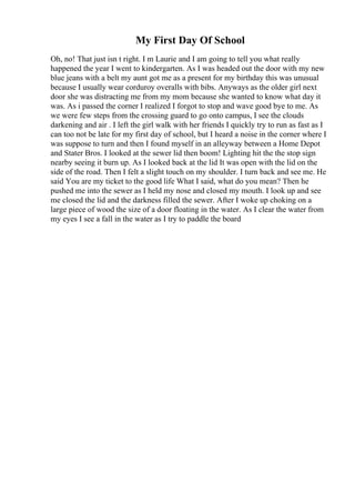 My First Day Of School
Oh, no! That just isn t right. I m Laurie and I am going to tell you what really
happened the year I went to kindergarten. As I was headed out the door with my new
blue jeans with a belt my aunt got me as a present for my birthday this was unusual
because I usually wear corduroy overalls with bibs. Anyways as the older girl next
door she was distracting me from my mom because she wanted to know what day it
was. As i passed the corner I realized I forgot to stop and wave good bye to me. As
we were few steps from the crossing guard to go onto campus, I see the clouds
darkening and air . I left the girl walk with her friends I quickly try to run as fast as I
can too not be late for my first day of school, but I heard a noise in the corner where I
was suppose to turn and then I found myself in an alleyway between a Home Depot
and Stater Bros. I looked at the sewer lid then boom! Lighting hit the the stop sign
nearby seeing it burn up. As I looked back at the lid It was open with the lid on the
side of the road. Then I felt a slight touch on my shoulder. I turn back and see me. He
said You are my ticket to the good life What I said, what do you mean? Then he
pushed me into the sewer as I held my nose and closed my mouth. I look up and see
me closed the lid and the darkness filled the sewer. After I woke up choking on a
large piece of wood the size of a door floating in the water. As I clear the water from
my eyes I see a fall in the water as I try to paddle the board
 