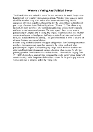 Women s Voting And Political Power
The United States was and still is one of the best nations in the world. People come
here from all over to achieve the American dream. With this being said, our nation
should be ahead of every other nation when it comes to something like the
oppression of women in politics. Back in the day, the United States had the lowest
percentage of women in the National legislature, (Werner 17). This relates to my
research. In many aspects of life, women are represented less and their voices are
not heard as much compared to males. The main aspect I focus on are women
participating in Congress and in voting. My original research question was whether
women s voting and political power in Congress, at the local, state, and national
level, has increased in the last century. This question is broad in order to cover a lot
of research over a long period of time.
I will be using academic research to support of hypothesis that Over the past century,
men have been represented more than women in the voting booth and when
participating in Congress. Gender may play a huge role in this issue but there are
other variables to take into account, such as education, when looking for why the
gender gap exists. In order to receive the best results, I chose articles ranging from
1914 2014. I also chose an article that compares the gender gap in United States with
another country, India. I expect to find multiple reasons for the gender gap between
women and men in congress and in the voting polls.
 