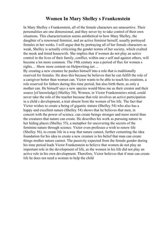 Women In Mary Shelley s Frankenstein
In Mary Shelley s Frankenstein, all of the female characters are unassertive. Their
personalities are one dimensional, and they never try to take control of their own
situations. This characterization seems antithetical to how Mary Shelley, the
daughter of a renowned feminist, and an active feminist herself, usually portrayed
females in her works. I will argue that by portraying all of her female characters as
weak, Shelley is actually criticizing the gender norms of her society, which exalted
the meek and timid housewife. She implies that if women do not play an active
control in the lives of their family, conflict, within one s self and against others, will
become a lot more common. The 19th century was a period of flux for women s
rights.... Show more content on Helpwriting.net ...
By creating a new creature he pushes himself into a role that is traditionally
reserved for females. He does this because he believes that he can fulfill the role of
a caregiver better than women can. Victor wants to be able to teach his creations, a
role reserved for fathers during this time period, but also birth them, as only a
mother can. He himself says a new species would bless me as their creator and their
source [of knowledge] (Shelley 54). Women, in Victor Frankensteins mind, could
never take the role of the teacher because that role involves an active participation
in a child s development, a trait absent from the women of his life. The fact that
Victor wishes to create a being of gigantic stature (Shelley 54) who also has a
happy and excellent nature (Shelley 54) shows that he believes that men, in
concert with the power of science, can create beings stronger and more moral than
the creatures that nature can create. He describes his work as pursuing nature to
her hiding places (Shelley 55), a metaphor for uncovering the secrets of the
feminine nature through science. Victor even professes a wish to renew life
(Shelley 56), to create life in a way that nature cannot, further cementing the idea
foundation for his idea to create a new creature is his belief that man can create
things mother nature cannot. The passivity expected from the female gender during
his time period leads Victor Frankenstein to believe that women do not play an
important role in the development of life, as the women in his life did not play an
active role in his own development. Therefore, Victor believes that if man can create
life he does not need a woman to help the child
 