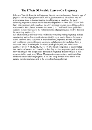 The Effects Of Aerobic Exercise On Pregnancy
Effects of Aerobic Exercise on Pregnancy Aerobic exercise is another fantastic type of
physical activity for pregnant women. It is a great alternative for mothers who are
apprehensive about resistance training. Aerobic exercise guidelines for mostly
sedentary pregnant women state that they should perform at about 60% 70% of their
heart rate maximum, and guidelines for active pregnant women suggest they perform
at about 60% 90% of their heart rate maximum (11). The United States guidelines
supports exercise throughout the full nine months of pregnancyas a positive decision
for expecting mothers (2).
Just a handful of gains made while aerobically exercising during pregnancy include
maintaining weight, less complications with delivery, a shorter labor, a decrease in
stress, less back pain, a decrease in arterial stiffness, improved posture, increased
self confidence, improved insulin sensitivity and glycogen storing, better sleep, a
decreased risk of preeclampsia, decreased pelvic girdle pain, and an increased
quality of life (6, 9, 11, 12, 15, 16, 17, 19, 23). It is also important to acknowledge
that mothers who exercised 3 months before they became pregnant experienced even
more advantages with a significant decrease in pregnancy discomforts (9). In two
separate studies made up of 43 and 37 pregnant women, mothers participated in a
moderate aerobic exercise program. In the first study mothers were trained with
general exercise machines, and in the second mothers performed
 