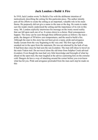 Jack London s Build A Fire
In 1910, Jack London wrote To Build a Fire with the deliberate intention of
meticulously describing the setting for this particular piece. The author intently
puts all his efforts to create the setting as an important, valuable role in his main
theme. He purposely did not give a name to the man or the dog. He wants to make
sure the reader clearly understood the setting and the importance of its role in this
story. Mr. London explicitly intertwines his message on the ironic moral reality
that can fall upon each one of us. It comes down to a choice. Real consequences
happen. The irony can be seen through three different points as follows: the man s
pride, the dangers of 50 below zero temperatures, and the need to build a fire.
Although the man in this story has not been given a name, pride and arrogance
loudly scream from the very beginning to the very end. The first sign of pride
sneaked out in the open from the statement, He was not alarmed by the lack of sun.
It had been days since he had seen the sun (London). The man still chose to travel on
the main Yukon trail. Do not travel alone the old timer from Sulphur Creek advised
(London). Even though the man had very little knowledge and foresight of what lay
ahead on the open trail, the man laughed at the advice cautioning him on the extreme
cold. Dangers do have a way of attacking around the corner before you even know
what has hit you. Pride and arrogance protruded from the man each step he made on
this
 