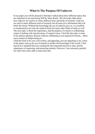What Is The Purpose Of Cadavers
In my paper you will be pleased to find that I talked about three different topics that
are important to me discussing Stiff by Mary Roach. The first topic talks about
how cadavers are used in so many different areas and kinds of research. Cadavers
are used in many different areas of research, but all areas give information that will
better the future. Without the knowledge the use of cadavers give us, we would be
so uneducated in not only the medical field, but many other fields of study as well.
The next topic is about the importance, and the purpose of a burial or embalminga
corpse if nothing with stop the decay of organic tissue. I feel like this topic is more
of an opinion question, because whereas embalming is not required for burial,... Show
more content on Helpwriting.net ...
I find the book to be very well written, and appealing, just not appealing to me. Some
of the topics such as the use of animals to further the knowledge of the world, I find
myself at a standstill between wanting the best education known to man, and the
importance of respecting, and protecting animals. However, I am extremely grateful
for what I have been able to learn from this
 
